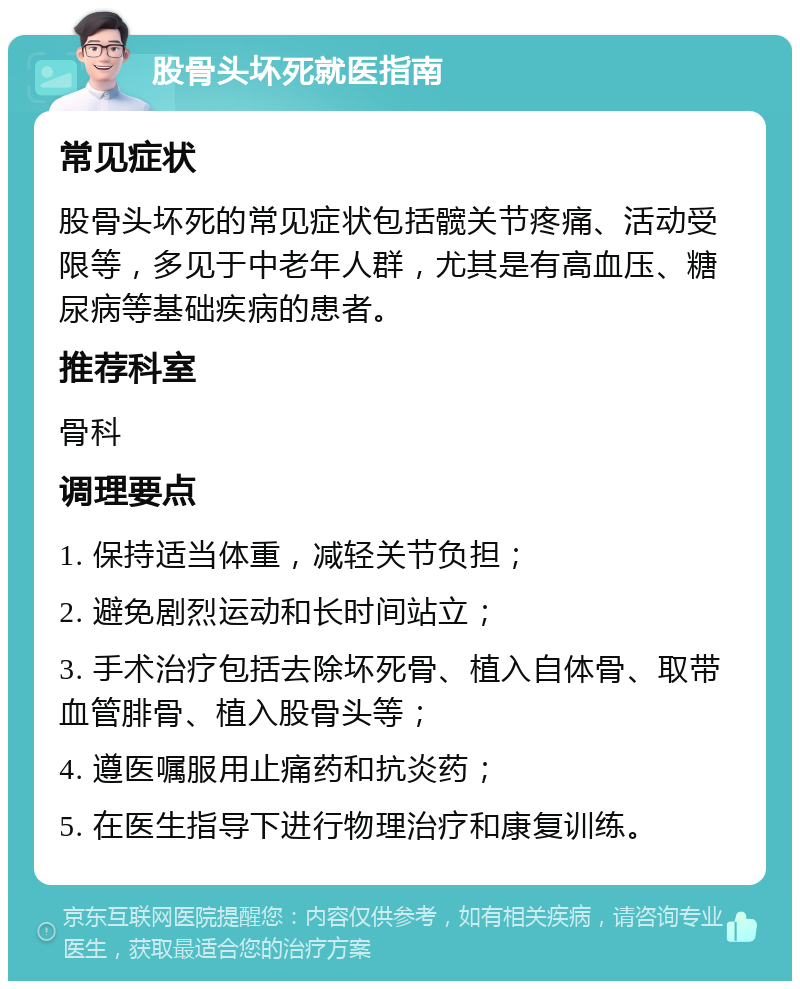 股骨头坏死就医指南 常见症状 股骨头坏死的常见症状包括髋关节疼痛、活动受限等，多见于中老年人群，尤其是有高血压、糖尿病等基础疾病的患者。 推荐科室 骨科 调理要点 1. 保持适当体重，减轻关节负担； 2. 避免剧烈运动和长时间站立； 3. 手术治疗包括去除坏死骨、植入自体骨、取带血管腓骨、植入股骨头等； 4. 遵医嘱服用止痛药和抗炎药； 5. 在医生指导下进行物理治疗和康复训练。