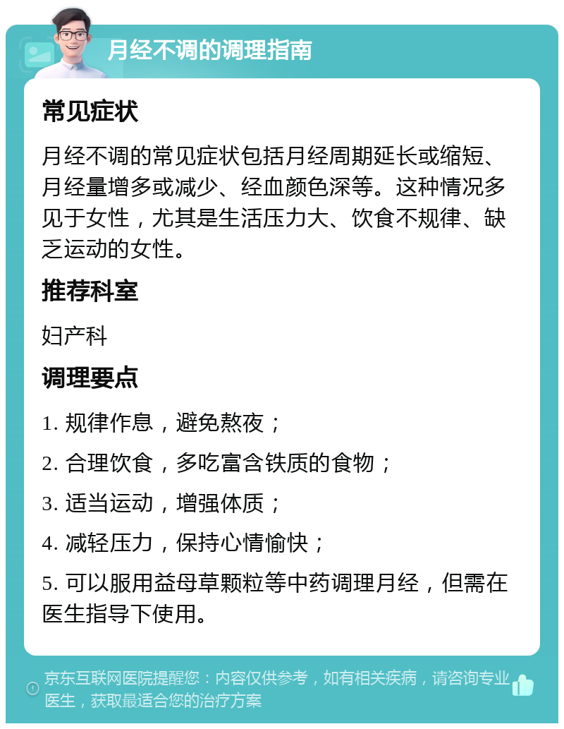 月经不调的调理指南 常见症状 月经不调的常见症状包括月经周期延长或缩短、月经量增多或减少、经血颜色深等。这种情况多见于女性，尤其是生活压力大、饮食不规律、缺乏运动的女性。 推荐科室 妇产科 调理要点 1. 规律作息，避免熬夜； 2. 合理饮食，多吃富含铁质的食物； 3. 适当运动，增强体质； 4. 减轻压力，保持心情愉快； 5. 可以服用益母草颗粒等中药调理月经，但需在医生指导下使用。