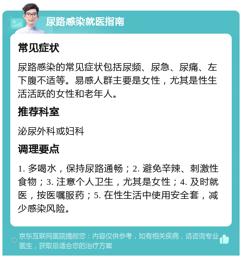 尿路感染就医指南 常见症状 尿路感染的常见症状包括尿频、尿急、尿痛、左下腹不适等。易感人群主要是女性，尤其是性生活活跃的女性和老年人。 推荐科室 泌尿外科或妇科 调理要点 1. 多喝水，保持尿路通畅；2. 避免辛辣、刺激性食物；3. 注意个人卫生，尤其是女性；4. 及时就医，按医嘱服药；5. 在性生活中使用安全套，减少感染风险。