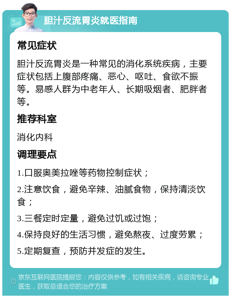 胆汁反流胃炎就医指南 常见症状 胆汁反流胃炎是一种常见的消化系统疾病，主要症状包括上腹部疼痛、恶心、呕吐、食欲不振等。易感人群为中老年人、长期吸烟者、肥胖者等。 推荐科室 消化内科 调理要点 1.口服奥美拉唑等药物控制症状； 2.注意饮食，避免辛辣、油腻食物，保持清淡饮食； 3.三餐定时定量，避免过饥或过饱； 4.保持良好的生活习惯，避免熬夜、过度劳累； 5.定期复查，预防并发症的发生。