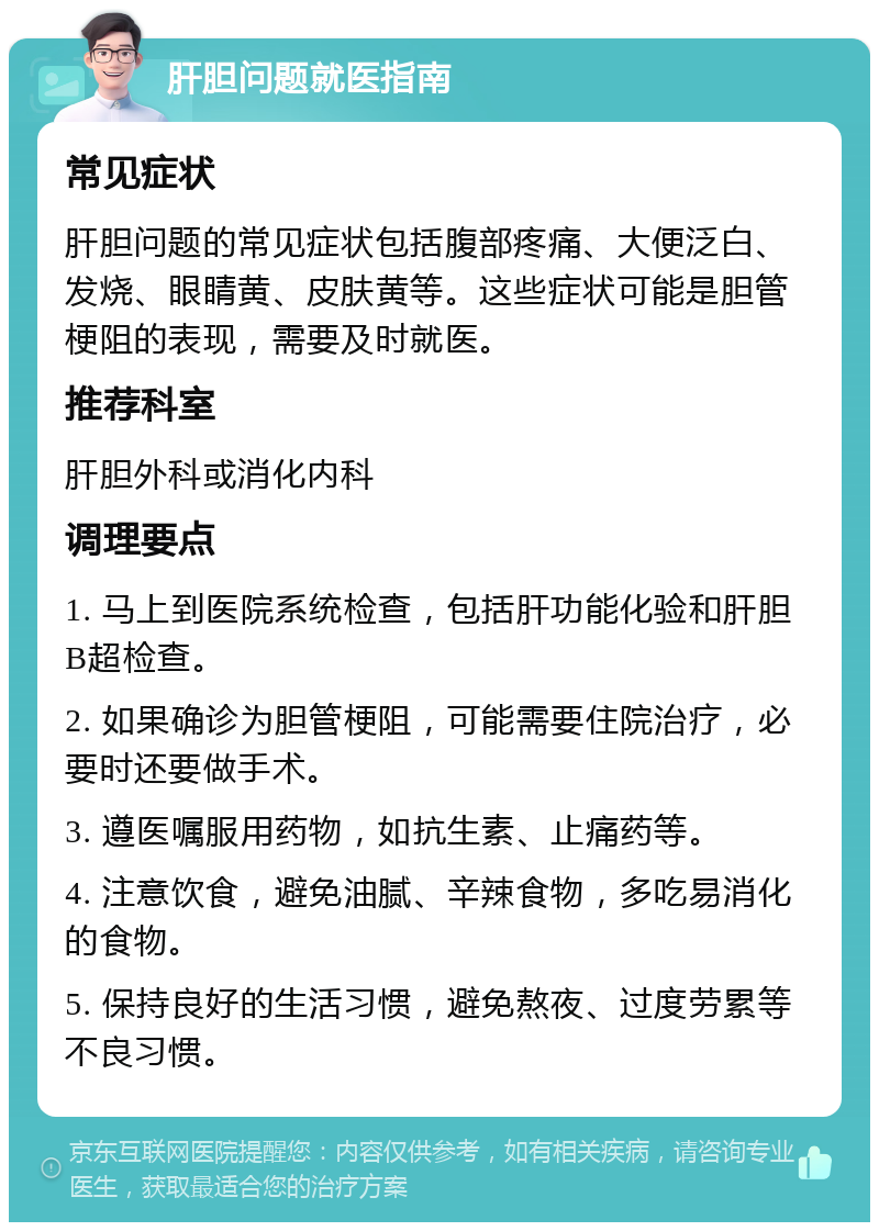 肝胆问题就医指南 常见症状 肝胆问题的常见症状包括腹部疼痛、大便泛白、发烧、眼睛黄、皮肤黄等。这些症状可能是胆管梗阻的表现，需要及时就医。 推荐科室 肝胆外科或消化内科 调理要点 1. 马上到医院系统检查，包括肝功能化验和肝胆B超检查。 2. 如果确诊为胆管梗阻，可能需要住院治疗，必要时还要做手术。 3. 遵医嘱服用药物，如抗生素、止痛药等。 4. 注意饮食，避免油腻、辛辣食物，多吃易消化的食物。 5. 保持良好的生活习惯，避免熬夜、过度劳累等不良习惯。