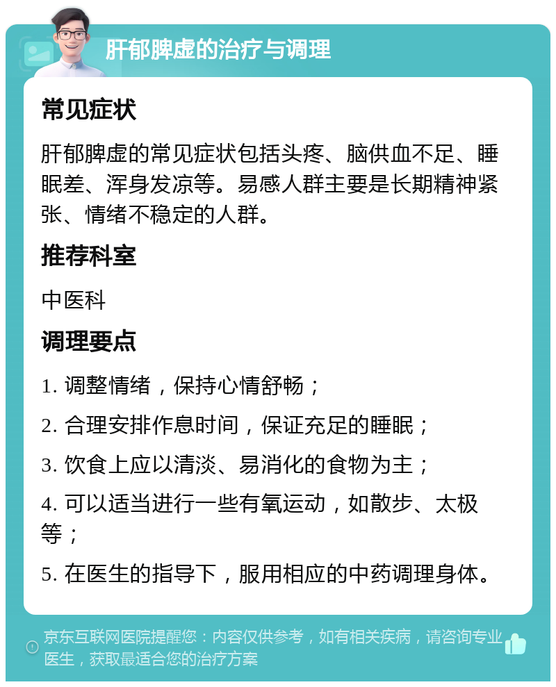 肝郁脾虚的治疗与调理 常见症状 肝郁脾虚的常见症状包括头疼、脑供血不足、睡眠差、浑身发凉等。易感人群主要是长期精神紧张、情绪不稳定的人群。 推荐科室 中医科 调理要点 1. 调整情绪，保持心情舒畅； 2. 合理安排作息时间，保证充足的睡眠； 3. 饮食上应以清淡、易消化的食物为主； 4. 可以适当进行一些有氧运动，如散步、太极等； 5. 在医生的指导下，服用相应的中药调理身体。