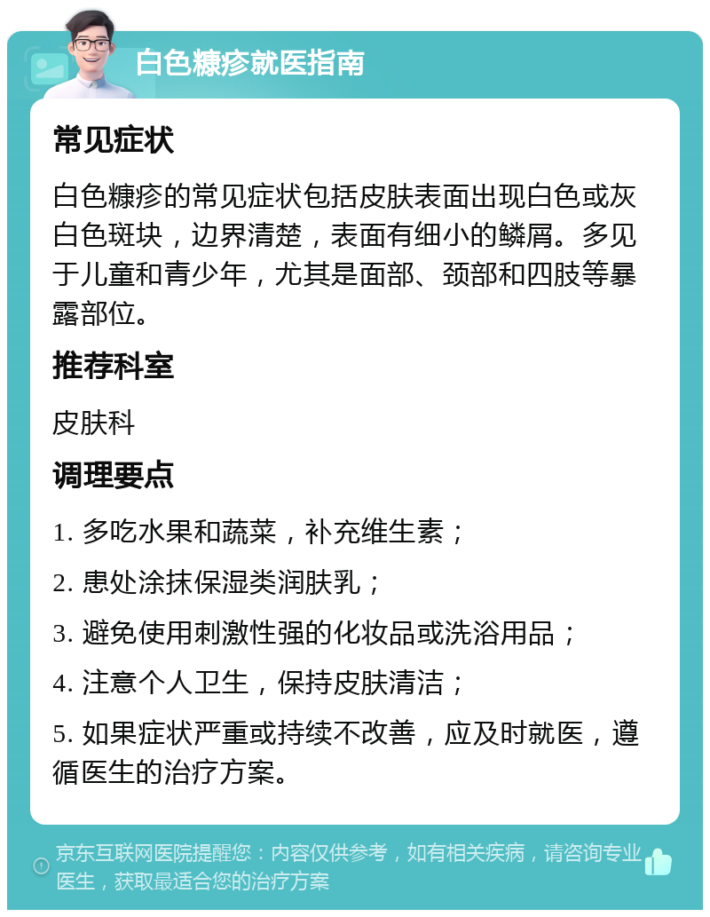 白色糠疹就医指南 常见症状 白色糠疹的常见症状包括皮肤表面出现白色或灰白色斑块，边界清楚，表面有细小的鳞屑。多见于儿童和青少年，尤其是面部、颈部和四肢等暴露部位。 推荐科室 皮肤科 调理要点 1. 多吃水果和蔬菜，补充维生素； 2. 患处涂抹保湿类润肤乳； 3. 避免使用刺激性强的化妆品或洗浴用品； 4. 注意个人卫生，保持皮肤清洁； 5. 如果症状严重或持续不改善，应及时就医，遵循医生的治疗方案。