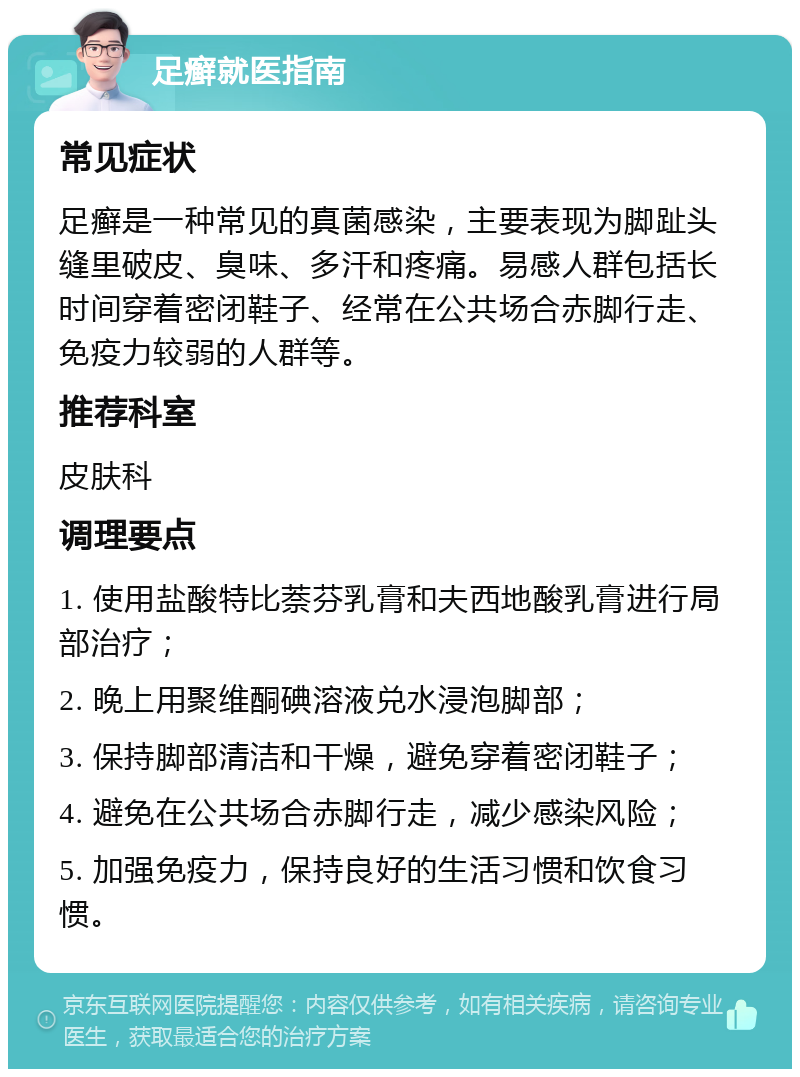 足癣就医指南 常见症状 足癣是一种常见的真菌感染，主要表现为脚趾头缝里破皮、臭味、多汗和疼痛。易感人群包括长时间穿着密闭鞋子、经常在公共场合赤脚行走、免疫力较弱的人群等。 推荐科室 皮肤科 调理要点 1. 使用盐酸特比萘芬乳膏和夫西地酸乳膏进行局部治疗； 2. 晚上用聚维酮碘溶液兑水浸泡脚部； 3. 保持脚部清洁和干燥，避免穿着密闭鞋子； 4. 避免在公共场合赤脚行走，减少感染风险； 5. 加强免疫力，保持良好的生活习惯和饮食习惯。