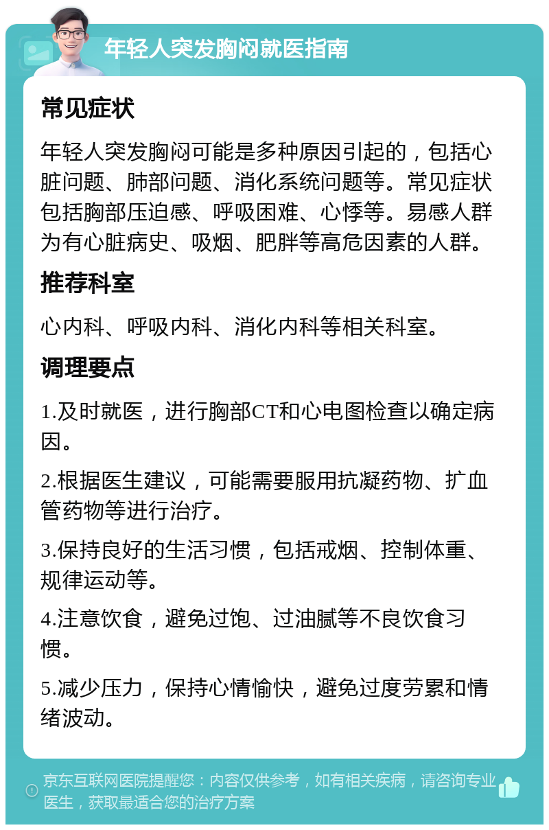 年轻人突发胸闷就医指南 常见症状 年轻人突发胸闷可能是多种原因引起的，包括心脏问题、肺部问题、消化系统问题等。常见症状包括胸部压迫感、呼吸困难、心悸等。易感人群为有心脏病史、吸烟、肥胖等高危因素的人群。 推荐科室 心内科、呼吸内科、消化内科等相关科室。 调理要点 1.及时就医，进行胸部CT和心电图检查以确定病因。 2.根据医生建议，可能需要服用抗凝药物、扩血管药物等进行治疗。 3.保持良好的生活习惯，包括戒烟、控制体重、规律运动等。 4.注意饮食，避免过饱、过油腻等不良饮食习惯。 5.减少压力，保持心情愉快，避免过度劳累和情绪波动。