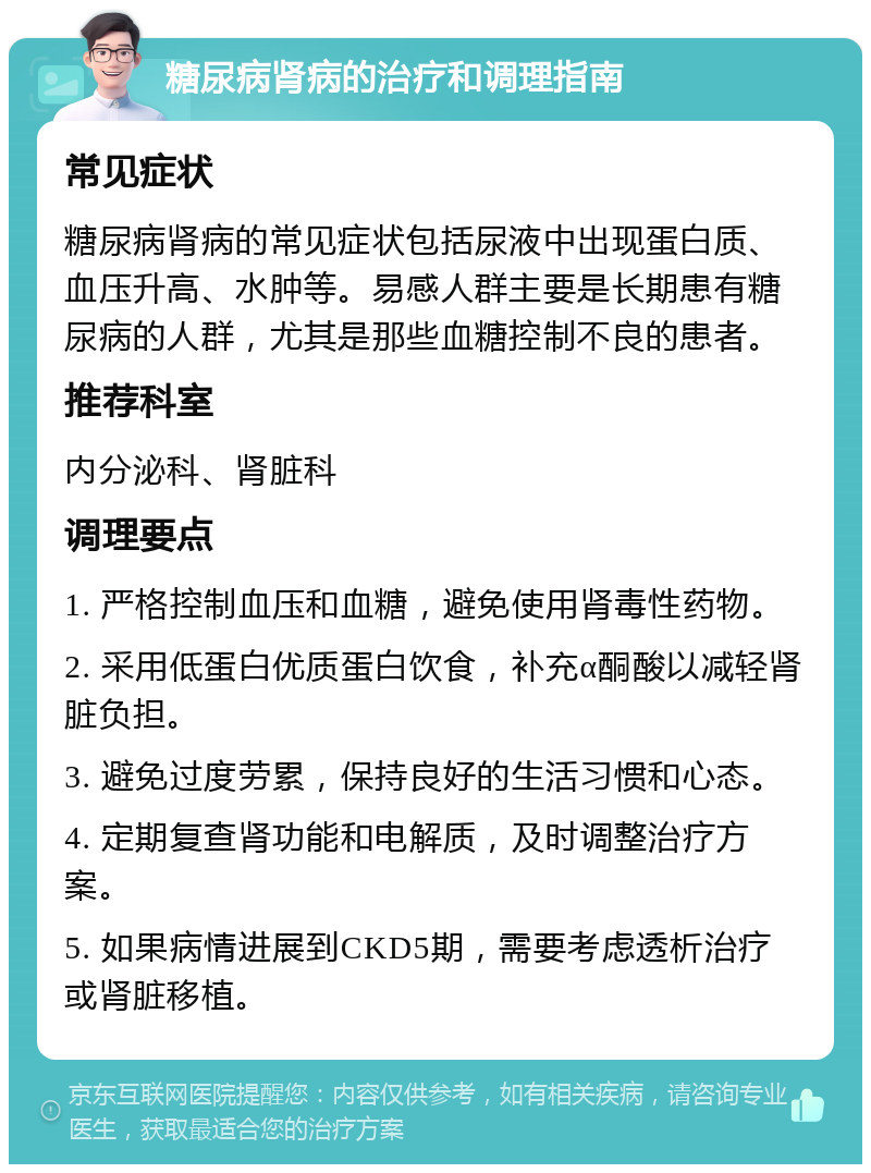 糖尿病肾病的治疗和调理指南 常见症状 糖尿病肾病的常见症状包括尿液中出现蛋白质、血压升高、水肿等。易感人群主要是长期患有糖尿病的人群，尤其是那些血糖控制不良的患者。 推荐科室 内分泌科、肾脏科 调理要点 1. 严格控制血压和血糖，避免使用肾毒性药物。 2. 采用低蛋白优质蛋白饮食，补充α酮酸以减轻肾脏负担。 3. 避免过度劳累，保持良好的生活习惯和心态。 4. 定期复查肾功能和电解质，及时调整治疗方案。 5. 如果病情进展到CKD5期，需要考虑透析治疗或肾脏移植。