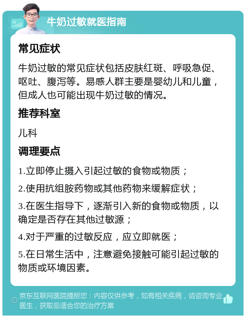 牛奶过敏就医指南 常见症状 牛奶过敏的常见症状包括皮肤红斑、呼吸急促、呕吐、腹泻等。易感人群主要是婴幼儿和儿童，但成人也可能出现牛奶过敏的情况。 推荐科室 儿科 调理要点 1.立即停止摄入引起过敏的食物或物质； 2.使用抗组胺药物或其他药物来缓解症状； 3.在医生指导下，逐渐引入新的食物或物质，以确定是否存在其他过敏源； 4.对于严重的过敏反应，应立即就医； 5.在日常生活中，注意避免接触可能引起过敏的物质或环境因素。