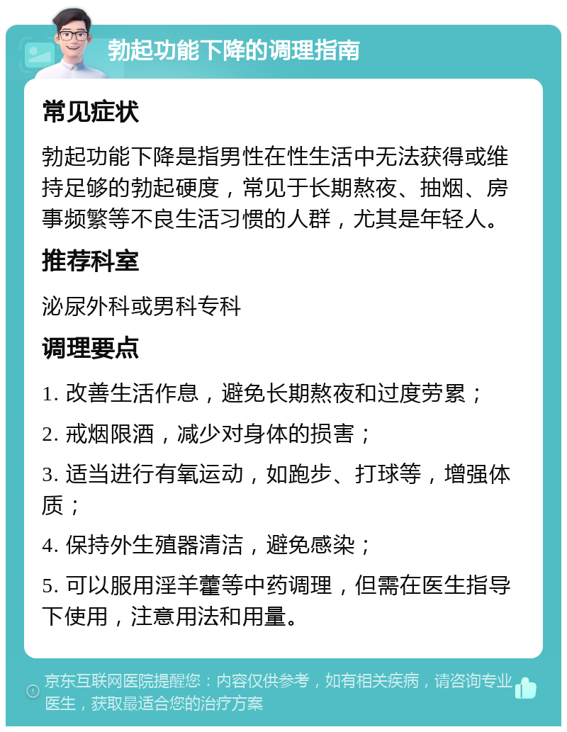 勃起功能下降的调理指南 常见症状 勃起功能下降是指男性在性生活中无法获得或维持足够的勃起硬度，常见于长期熬夜、抽烟、房事频繁等不良生活习惯的人群，尤其是年轻人。 推荐科室 泌尿外科或男科专科 调理要点 1. 改善生活作息，避免长期熬夜和过度劳累； 2. 戒烟限酒，减少对身体的损害； 3. 适当进行有氧运动，如跑步、打球等，增强体质； 4. 保持外生殖器清洁，避免感染； 5. 可以服用淫羊藿等中药调理，但需在医生指导下使用，注意用法和用量。