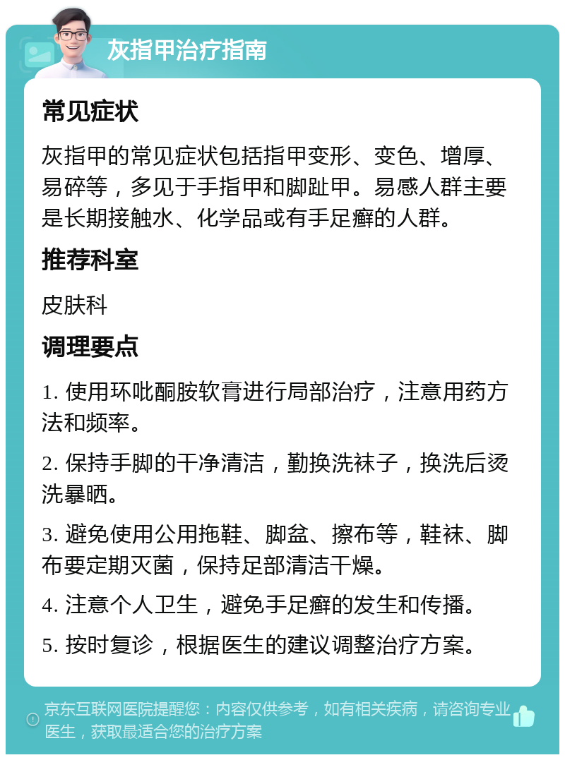 灰指甲治疗指南 常见症状 灰指甲的常见症状包括指甲变形、变色、增厚、易碎等，多见于手指甲和脚趾甲。易感人群主要是长期接触水、化学品或有手足癣的人群。 推荐科室 皮肤科 调理要点 1. 使用环吡酮胺软膏进行局部治疗，注意用药方法和频率。 2. 保持手脚的干净清洁，勤换洗袜子，换洗后烫洗暴晒。 3. 避免使用公用拖鞋、脚盆、擦布等，鞋袜、脚布要定期灭菌，保持足部清洁干燥。 4. 注意个人卫生，避免手足癣的发生和传播。 5. 按时复诊，根据医生的建议调整治疗方案。