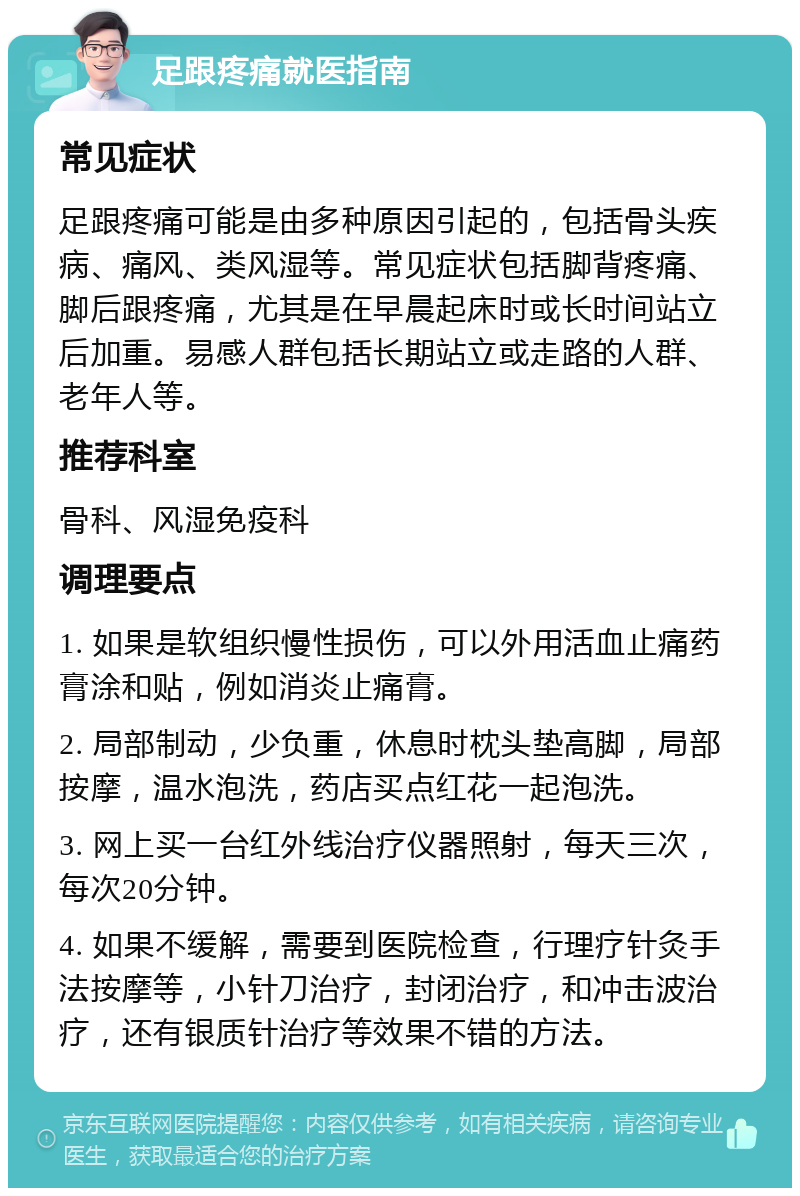 足跟疼痛就医指南 常见症状 足跟疼痛可能是由多种原因引起的，包括骨头疾病、痛风、类风湿等。常见症状包括脚背疼痛、脚后跟疼痛，尤其是在早晨起床时或长时间站立后加重。易感人群包括长期站立或走路的人群、老年人等。 推荐科室 骨科、风湿免疫科 调理要点 1. 如果是软组织慢性损伤，可以外用活血止痛药膏涂和贴，例如消炎止痛膏。 2. 局部制动，少负重，休息时枕头垫高脚，局部按摩，温水泡洗，药店买点红花一起泡洗。 3. 网上买一台红外线治疗仪器照射，每天三次，每次20分钟。 4. 如果不缓解，需要到医院检查，行理疗针灸手法按摩等，小针刀治疗，封闭治疗，和冲击波治疗，还有银质针治疗等效果不错的方法。