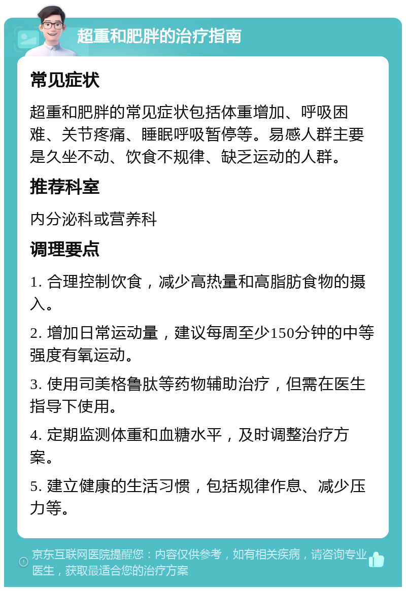 超重和肥胖的治疗指南 常见症状 超重和肥胖的常见症状包括体重增加、呼吸困难、关节疼痛、睡眠呼吸暂停等。易感人群主要是久坐不动、饮食不规律、缺乏运动的人群。 推荐科室 内分泌科或营养科 调理要点 1. 合理控制饮食，减少高热量和高脂肪食物的摄入。 2. 增加日常运动量，建议每周至少150分钟的中等强度有氧运动。 3. 使用司美格鲁肽等药物辅助治疗，但需在医生指导下使用。 4. 定期监测体重和血糖水平，及时调整治疗方案。 5. 建立健康的生活习惯，包括规律作息、减少压力等。