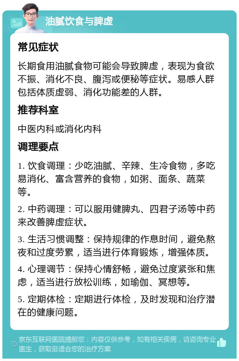 油腻饮食与脾虚 常见症状 长期食用油腻食物可能会导致脾虚，表现为食欲不振、消化不良、腹泻或便秘等症状。易感人群包括体质虚弱、消化功能差的人群。 推荐科室 中医内科或消化内科 调理要点 1. 饮食调理：少吃油腻、辛辣、生冷食物，多吃易消化、富含营养的食物，如粥、面条、蔬菜等。 2. 中药调理：可以服用健脾丸、四君子汤等中药来改善脾虚症状。 3. 生活习惯调整：保持规律的作息时间，避免熬夜和过度劳累，适当进行体育锻炼，增强体质。 4. 心理调节：保持心情舒畅，避免过度紧张和焦虑，适当进行放松训练，如瑜伽、冥想等。 5. 定期体检：定期进行体检，及时发现和治疗潜在的健康问题。