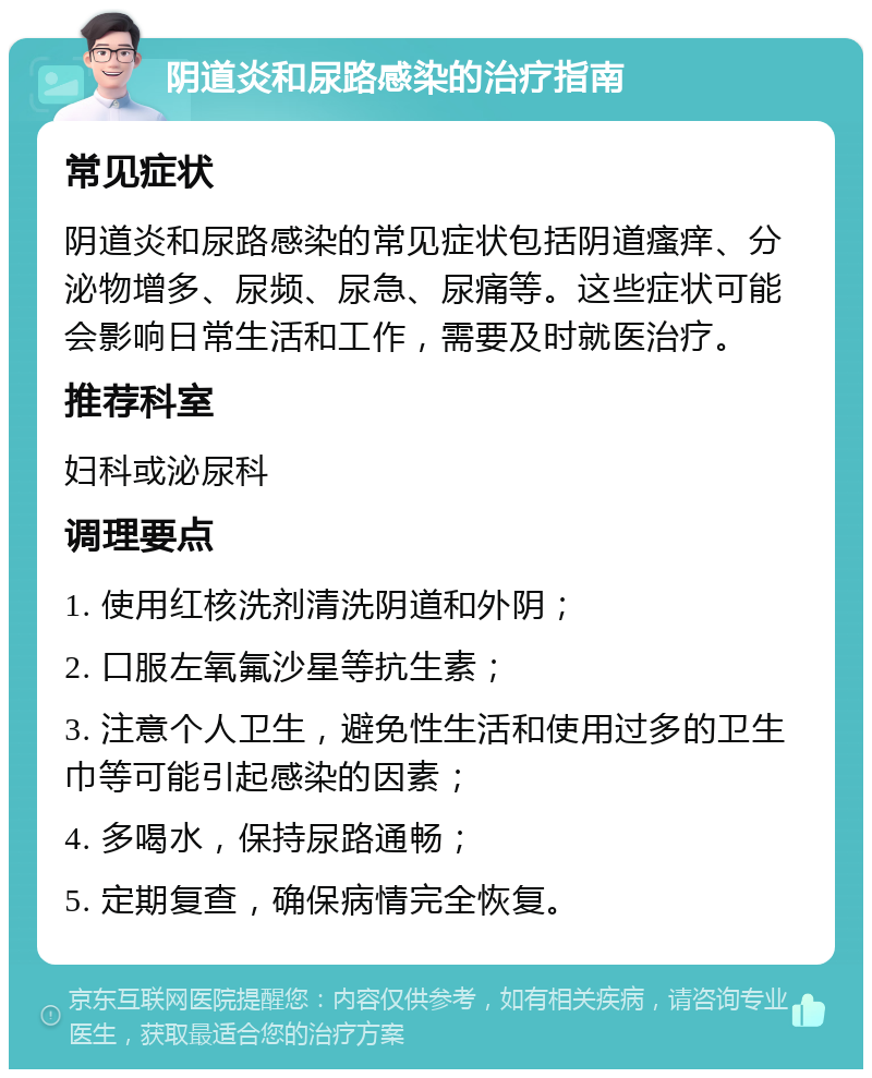 阴道炎和尿路感染的治疗指南 常见症状 阴道炎和尿路感染的常见症状包括阴道瘙痒、分泌物增多、尿频、尿急、尿痛等。这些症状可能会影响日常生活和工作，需要及时就医治疗。 推荐科室 妇科或泌尿科 调理要点 1. 使用红核洗剂清洗阴道和外阴； 2. 口服左氧氟沙星等抗生素； 3. 注意个人卫生，避免性生活和使用过多的卫生巾等可能引起感染的因素； 4. 多喝水，保持尿路通畅； 5. 定期复查，确保病情完全恢复。