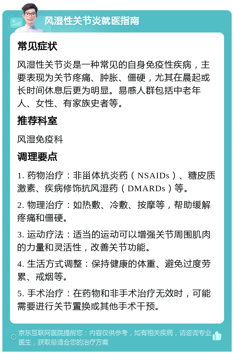 风湿性关节炎就医指南 常见症状 风湿性关节炎是一种常见的自身免疫性疾病，主要表现为关节疼痛、肿胀、僵硬，尤其在晨起或长时间休息后更为明显。易感人群包括中老年人、女性、有家族史者等。 推荐科室 风湿免疫科 调理要点 1. 药物治疗：非甾体抗炎药（NSAIDs）、糖皮质激素、疾病修饰抗风湿药（DMARDs）等。 2. 物理治疗：如热敷、冷敷、按摩等，帮助缓解疼痛和僵硬。 3. 运动疗法：适当的运动可以增强关节周围肌肉的力量和灵活性，改善关节功能。 4. 生活方式调整：保持健康的体重、避免过度劳累、戒烟等。 5. 手术治疗：在药物和非手术治疗无效时，可能需要进行关节置换或其他手术干预。