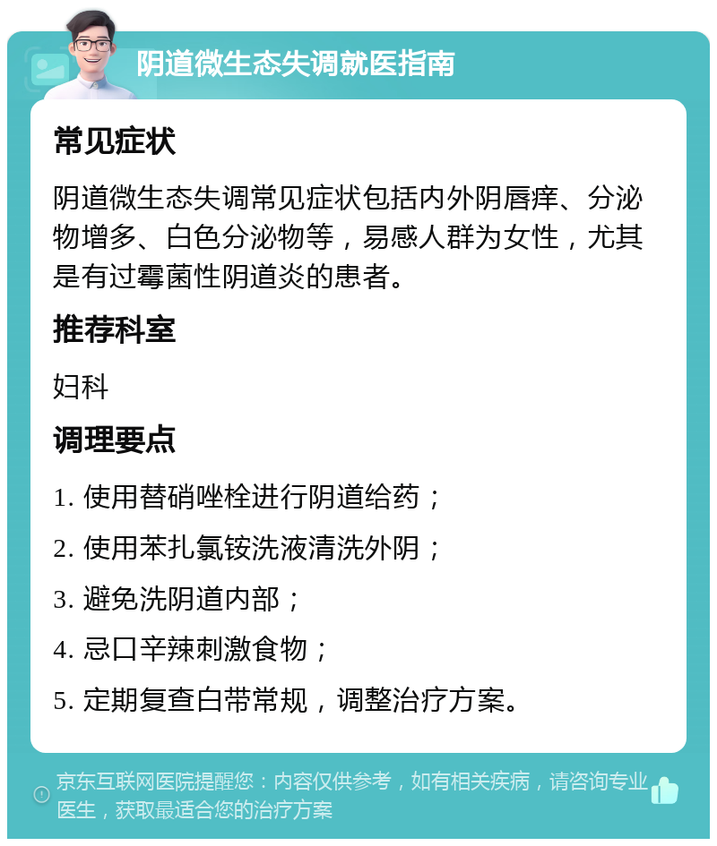 阴道微生态失调就医指南 常见症状 阴道微生态失调常见症状包括内外阴唇痒、分泌物增多、白色分泌物等，易感人群为女性，尤其是有过霉菌性阴道炎的患者。 推荐科室 妇科 调理要点 1. 使用替硝唑栓进行阴道给药； 2. 使用苯扎氯铵洗液清洗外阴； 3. 避免洗阴道内部； 4. 忌口辛辣刺激食物； 5. 定期复查白带常规，调整治疗方案。