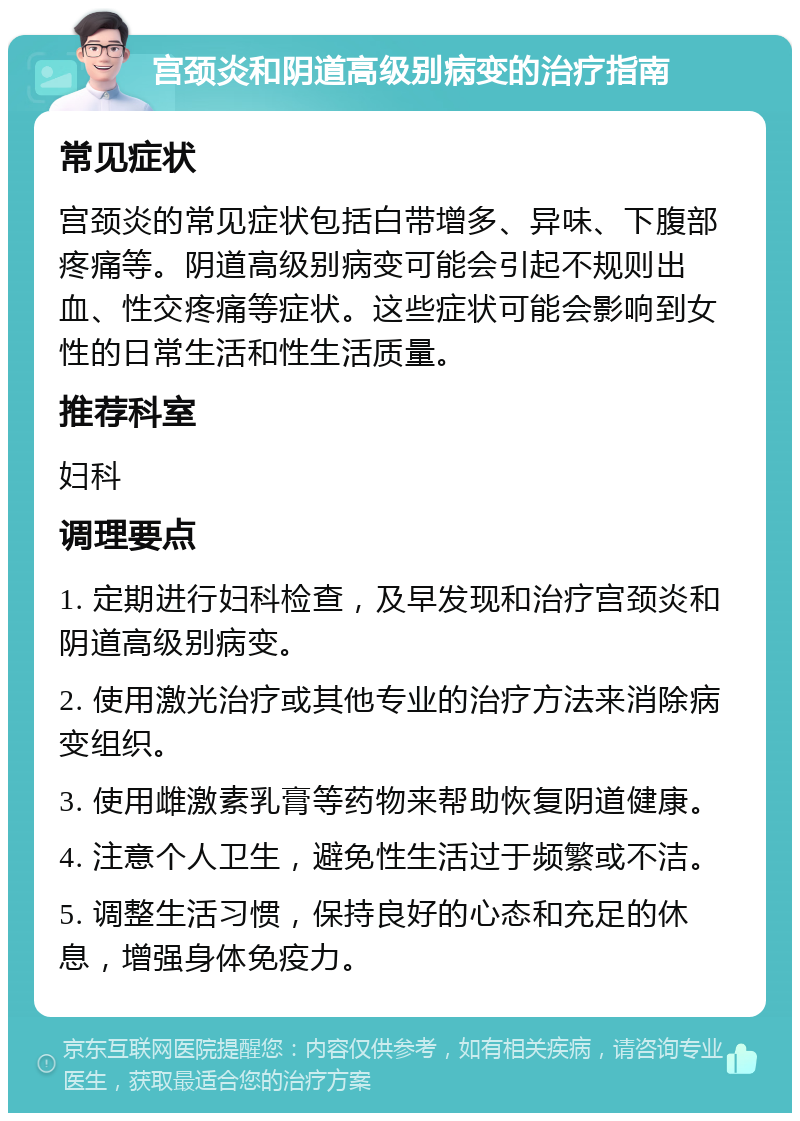 宫颈炎和阴道高级别病变的治疗指南 常见症状 宫颈炎的常见症状包括白带增多、异味、下腹部疼痛等。阴道高级别病变可能会引起不规则出血、性交疼痛等症状。这些症状可能会影响到女性的日常生活和性生活质量。 推荐科室 妇科 调理要点 1. 定期进行妇科检查，及早发现和治疗宫颈炎和阴道高级别病变。 2. 使用激光治疗或其他专业的治疗方法来消除病变组织。 3. 使用雌激素乳膏等药物来帮助恢复阴道健康。 4. 注意个人卫生，避免性生活过于频繁或不洁。 5. 调整生活习惯，保持良好的心态和充足的休息，增强身体免疫力。