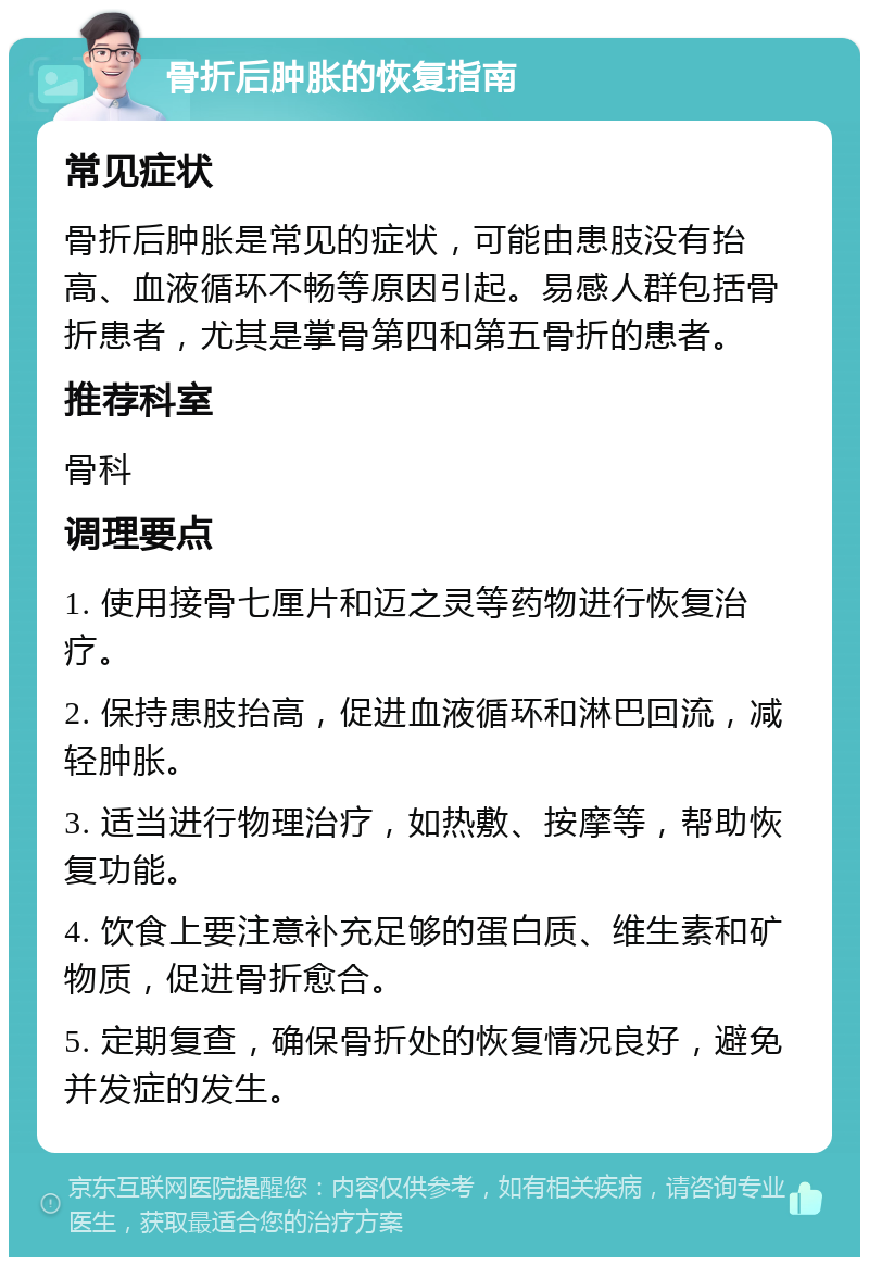 骨折后肿胀的恢复指南 常见症状 骨折后肿胀是常见的症状，可能由患肢没有抬高、血液循环不畅等原因引起。易感人群包括骨折患者，尤其是掌骨第四和第五骨折的患者。 推荐科室 骨科 调理要点 1. 使用接骨七厘片和迈之灵等药物进行恢复治疗。 2. 保持患肢抬高，促进血液循环和淋巴回流，减轻肿胀。 3. 适当进行物理治疗，如热敷、按摩等，帮助恢复功能。 4. 饮食上要注意补充足够的蛋白质、维生素和矿物质，促进骨折愈合。 5. 定期复查，确保骨折处的恢复情况良好，避免并发症的发生。