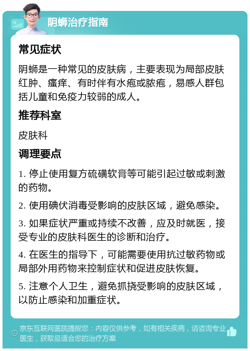 阴蛳治疗指南 常见症状 阴蛳是一种常见的皮肤病，主要表现为局部皮肤红肿、瘙痒、有时伴有水疱或脓疱，易感人群包括儿童和免疫力较弱的成人。 推荐科室 皮肤科 调理要点 1. 停止使用复方硫磺软膏等可能引起过敏或刺激的药物。 2. 使用碘伏消毒受影响的皮肤区域，避免感染。 3. 如果症状严重或持续不改善，应及时就医，接受专业的皮肤科医生的诊断和治疗。 4. 在医生的指导下，可能需要使用抗过敏药物或局部外用药物来控制症状和促进皮肤恢复。 5. 注意个人卫生，避免抓挠受影响的皮肤区域，以防止感染和加重症状。