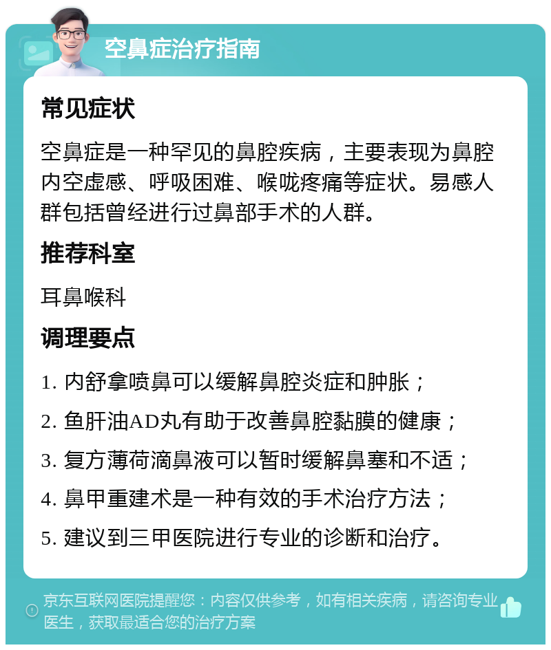 空鼻症治疗指南 常见症状 空鼻症是一种罕见的鼻腔疾病，主要表现为鼻腔内空虚感、呼吸困难、喉咙疼痛等症状。易感人群包括曾经进行过鼻部手术的人群。 推荐科室 耳鼻喉科 调理要点 1. 内舒拿喷鼻可以缓解鼻腔炎症和肿胀； 2. 鱼肝油AD丸有助于改善鼻腔黏膜的健康； 3. 复方薄荷滴鼻液可以暂时缓解鼻塞和不适； 4. 鼻甲重建术是一种有效的手术治疗方法； 5. 建议到三甲医院进行专业的诊断和治疗。