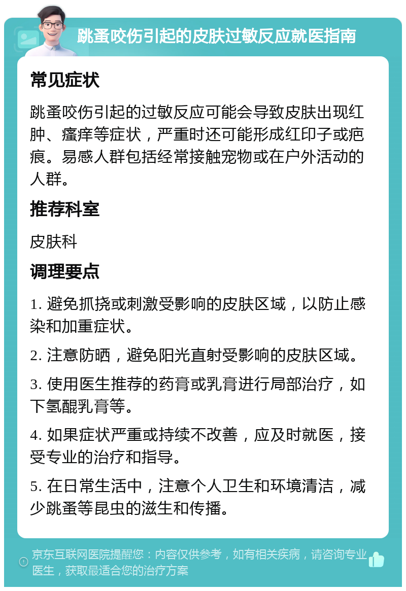 跳蚤咬伤引起的皮肤过敏反应就医指南 常见症状 跳蚤咬伤引起的过敏反应可能会导致皮肤出现红肿、瘙痒等症状，严重时还可能形成红印子或疤痕。易感人群包括经常接触宠物或在户外活动的人群。 推荐科室 皮肤科 调理要点 1. 避免抓挠或刺激受影响的皮肤区域，以防止感染和加重症状。 2. 注意防晒，避免阳光直射受影响的皮肤区域。 3. 使用医生推荐的药膏或乳膏进行局部治疗，如下氢醌乳膏等。 4. 如果症状严重或持续不改善，应及时就医，接受专业的治疗和指导。 5. 在日常生活中，注意个人卫生和环境清洁，减少跳蚤等昆虫的滋生和传播。