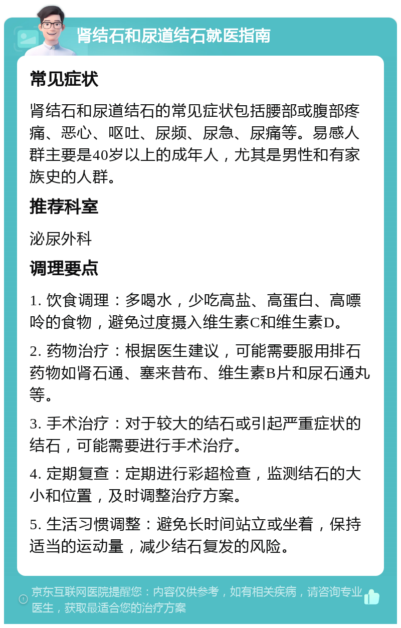 肾结石和尿道结石就医指南 常见症状 肾结石和尿道结石的常见症状包括腰部或腹部疼痛、恶心、呕吐、尿频、尿急、尿痛等。易感人群主要是40岁以上的成年人，尤其是男性和有家族史的人群。 推荐科室 泌尿外科 调理要点 1. 饮食调理：多喝水，少吃高盐、高蛋白、高嘌呤的食物，避免过度摄入维生素C和维生素D。 2. 药物治疗：根据医生建议，可能需要服用排石药物如肾石通、塞来昔布、维生素B片和尿石通丸等。 3. 手术治疗：对于较大的结石或引起严重症状的结石，可能需要进行手术治疗。 4. 定期复查：定期进行彩超检查，监测结石的大小和位置，及时调整治疗方案。 5. 生活习惯调整：避免长时间站立或坐着，保持适当的运动量，减少结石复发的风险。