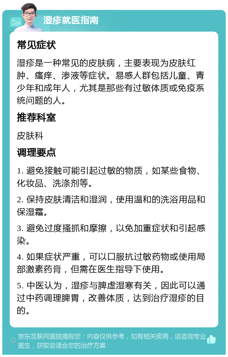 湿疹就医指南 常见症状 湿疹是一种常见的皮肤病，主要表现为皮肤红肿、瘙痒、渗液等症状。易感人群包括儿童、青少年和成年人，尤其是那些有过敏体质或免疫系统问题的人。 推荐科室 皮肤科 调理要点 1. 避免接触可能引起过敏的物质，如某些食物、化妆品、洗涤剂等。 2. 保持皮肤清洁和湿润，使用温和的洗浴用品和保湿霜。 3. 避免过度搔抓和摩擦，以免加重症状和引起感染。 4. 如果症状严重，可以口服抗过敏药物或使用局部激素药膏，但需在医生指导下使用。 5. 中医认为，湿疹与脾虚湿寒有关，因此可以通过中药调理脾胃，改善体质，达到治疗湿疹的目的。