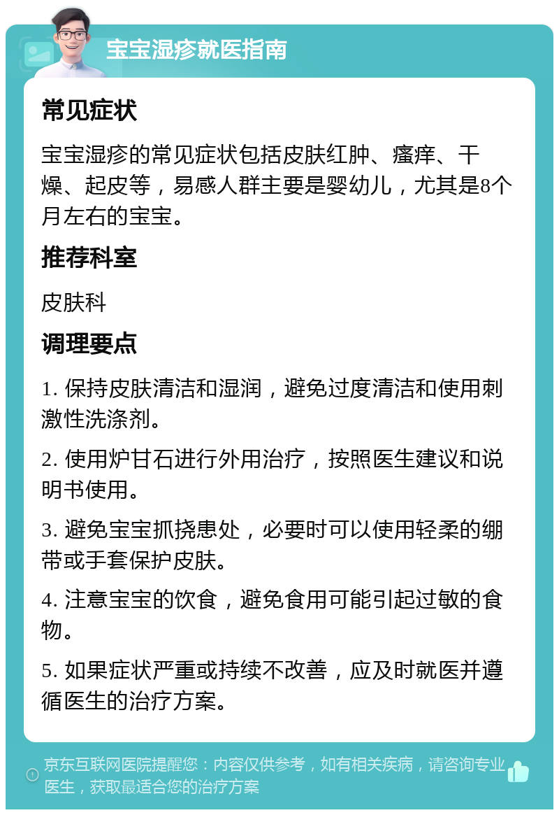 宝宝湿疹就医指南 常见症状 宝宝湿疹的常见症状包括皮肤红肿、瘙痒、干燥、起皮等，易感人群主要是婴幼儿，尤其是8个月左右的宝宝。 推荐科室 皮肤科 调理要点 1. 保持皮肤清洁和湿润，避免过度清洁和使用刺激性洗涤剂。 2. 使用炉甘石进行外用治疗，按照医生建议和说明书使用。 3. 避免宝宝抓挠患处，必要时可以使用轻柔的绷带或手套保护皮肤。 4. 注意宝宝的饮食，避免食用可能引起过敏的食物。 5. 如果症状严重或持续不改善，应及时就医并遵循医生的治疗方案。