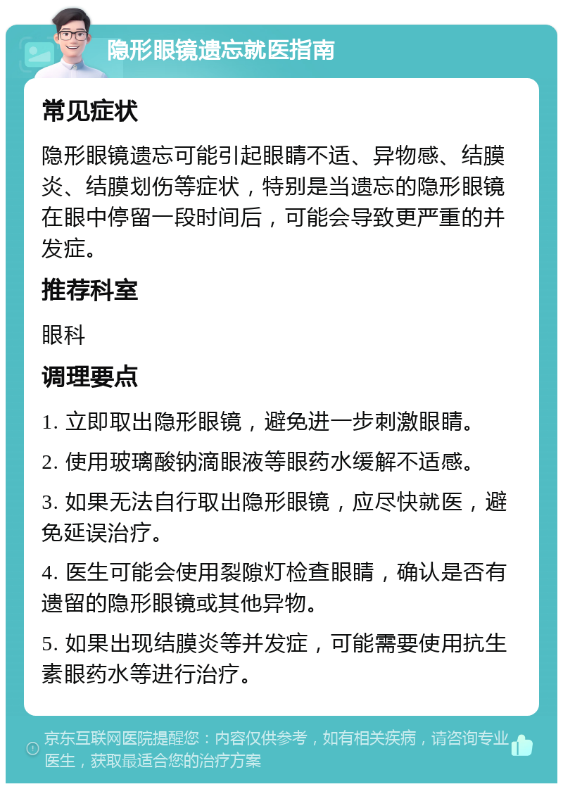 隐形眼镜遗忘就医指南 常见症状 隐形眼镜遗忘可能引起眼睛不适、异物感、结膜炎、结膜划伤等症状，特别是当遗忘的隐形眼镜在眼中停留一段时间后，可能会导致更严重的并发症。 推荐科室 眼科 调理要点 1. 立即取出隐形眼镜，避免进一步刺激眼睛。 2. 使用玻璃酸钠滴眼液等眼药水缓解不适感。 3. 如果无法自行取出隐形眼镜，应尽快就医，避免延误治疗。 4. 医生可能会使用裂隙灯检查眼睛，确认是否有遗留的隐形眼镜或其他异物。 5. 如果出现结膜炎等并发症，可能需要使用抗生素眼药水等进行治疗。