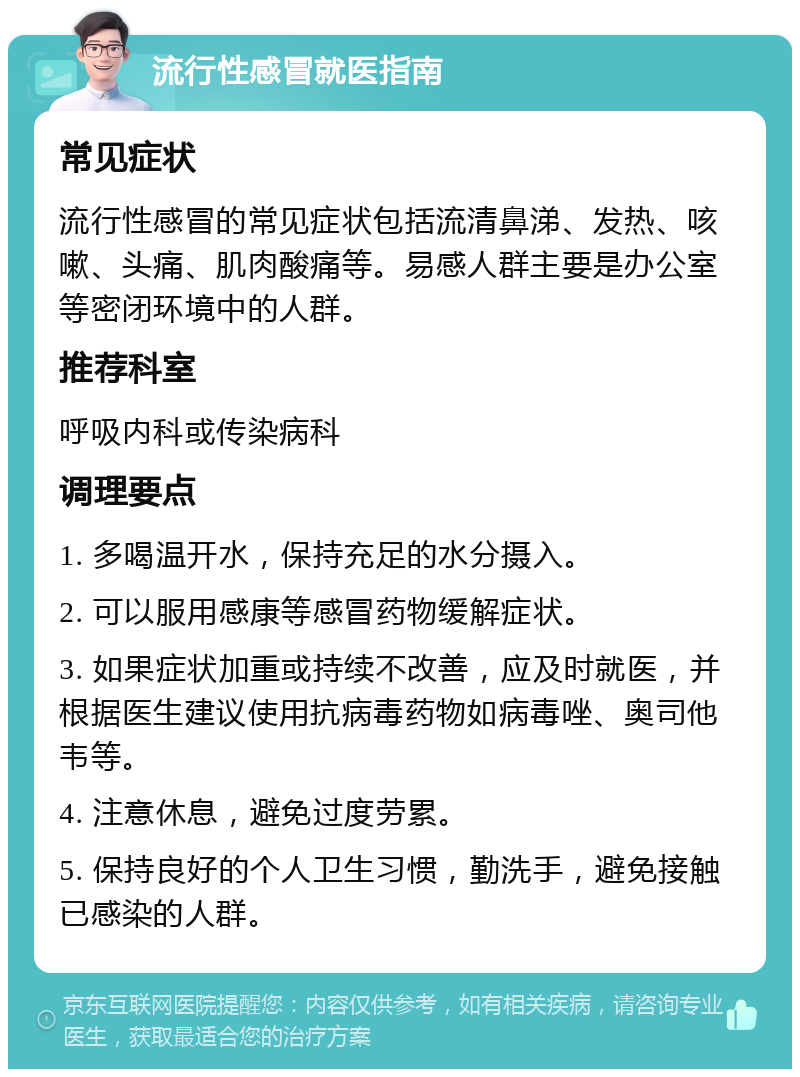 流行性感冒就医指南 常见症状 流行性感冒的常见症状包括流清鼻涕、发热、咳嗽、头痛、肌肉酸痛等。易感人群主要是办公室等密闭环境中的人群。 推荐科室 呼吸内科或传染病科 调理要点 1. 多喝温开水，保持充足的水分摄入。 2. 可以服用感康等感冒药物缓解症状。 3. 如果症状加重或持续不改善，应及时就医，并根据医生建议使用抗病毒药物如病毒唑、奥司他韦等。 4. 注意休息，避免过度劳累。 5. 保持良好的个人卫生习惯，勤洗手，避免接触已感染的人群。