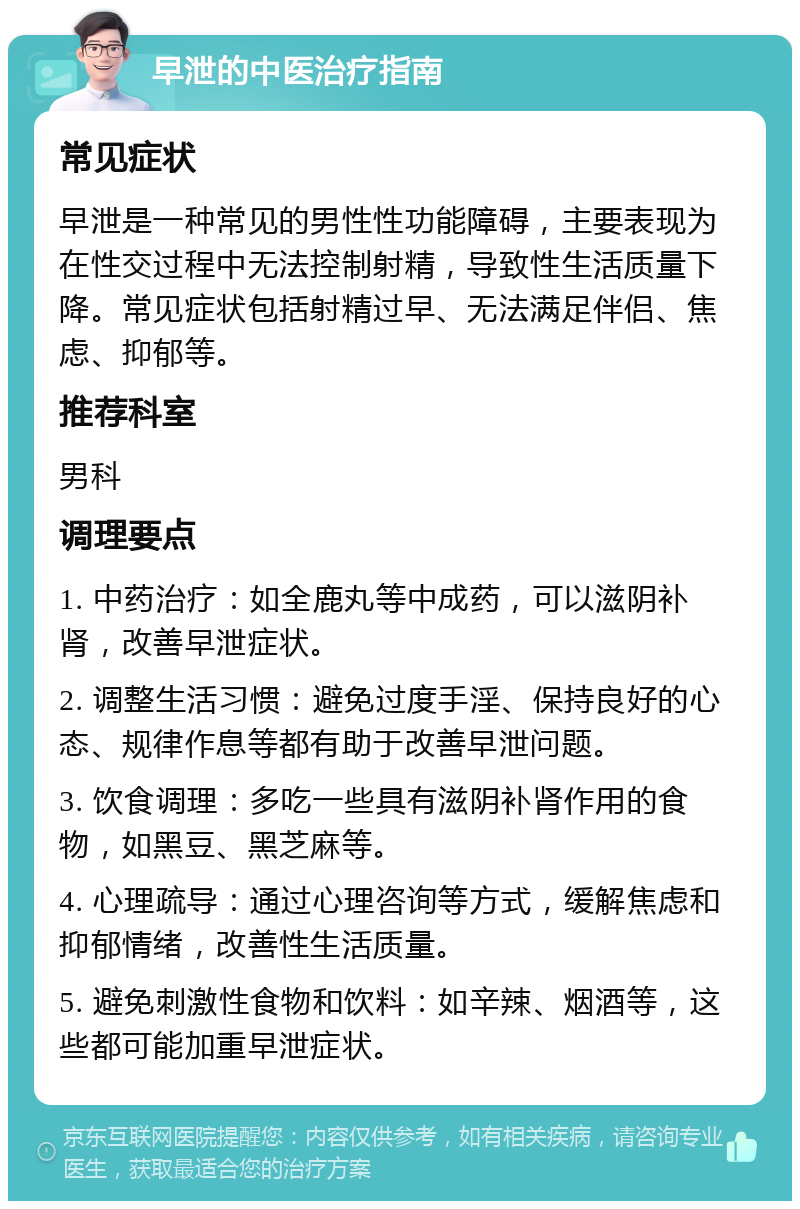 早泄的中医治疗指南 常见症状 早泄是一种常见的男性性功能障碍，主要表现为在性交过程中无法控制射精，导致性生活质量下降。常见症状包括射精过早、无法满足伴侣、焦虑、抑郁等。 推荐科室 男科 调理要点 1. 中药治疗：如全鹿丸等中成药，可以滋阴补肾，改善早泄症状。 2. 调整生活习惯：避免过度手淫、保持良好的心态、规律作息等都有助于改善早泄问题。 3. 饮食调理：多吃一些具有滋阴补肾作用的食物，如黑豆、黑芝麻等。 4. 心理疏导：通过心理咨询等方式，缓解焦虑和抑郁情绪，改善性生活质量。 5. 避免刺激性食物和饮料：如辛辣、烟酒等，这些都可能加重早泄症状。