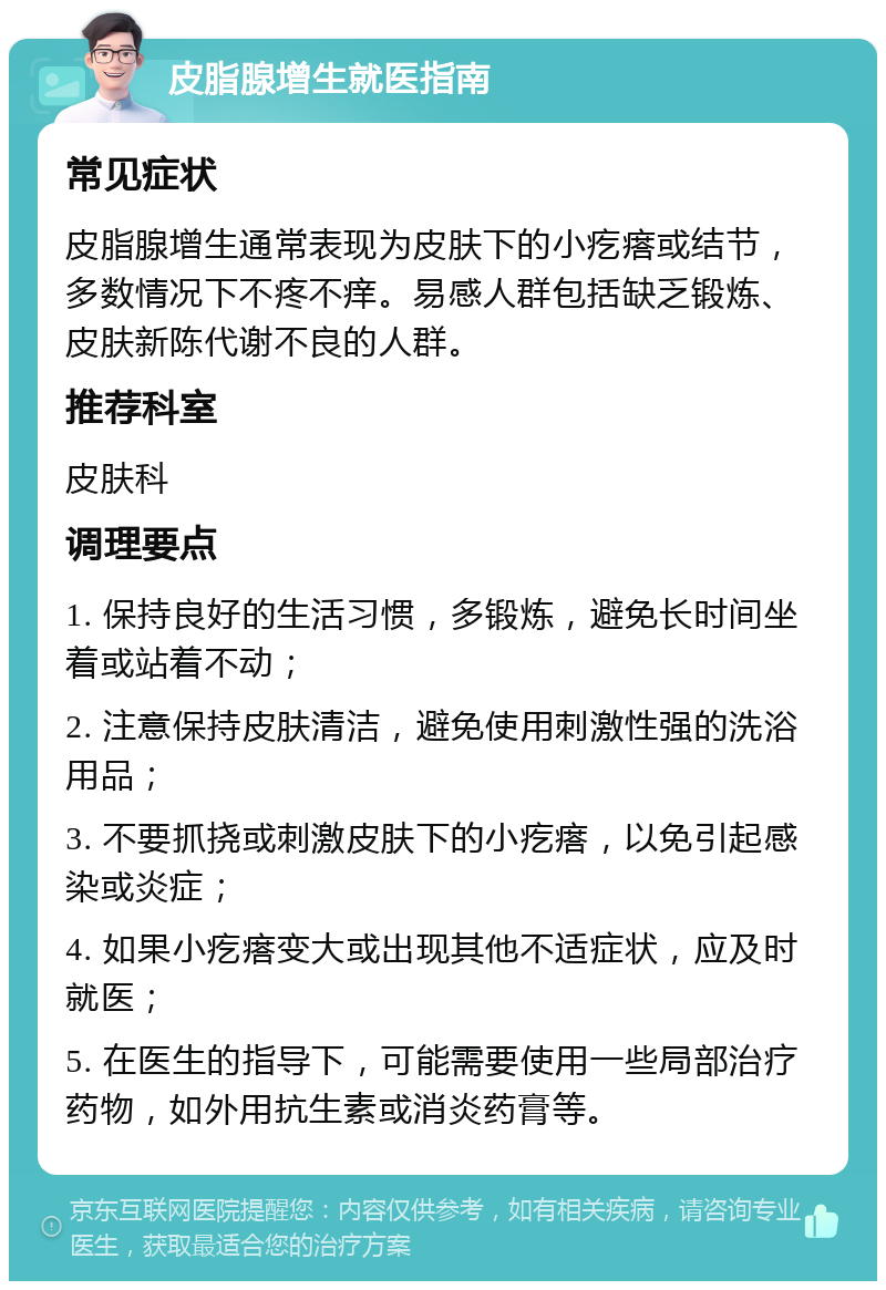 皮脂腺增生就医指南 常见症状 皮脂腺增生通常表现为皮肤下的小疙瘩或结节，多数情况下不疼不痒。易感人群包括缺乏锻炼、皮肤新陈代谢不良的人群。 推荐科室 皮肤科 调理要点 1. 保持良好的生活习惯，多锻炼，避免长时间坐着或站着不动； 2. 注意保持皮肤清洁，避免使用刺激性强的洗浴用品； 3. 不要抓挠或刺激皮肤下的小疙瘩，以免引起感染或炎症； 4. 如果小疙瘩变大或出现其他不适症状，应及时就医； 5. 在医生的指导下，可能需要使用一些局部治疗药物，如外用抗生素或消炎药膏等。