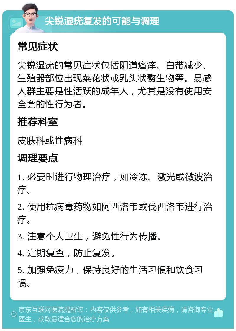 尖锐湿疣复发的可能与调理 常见症状 尖锐湿疣的常见症状包括阴道瘙痒、白带减少、生殖器部位出现菜花状或乳头状赘生物等。易感人群主要是性活跃的成年人，尤其是没有使用安全套的性行为者。 推荐科室 皮肤科或性病科 调理要点 1. 必要时进行物理治疗，如冷冻、激光或微波治疗。 2. 使用抗病毒药物如阿西洛韦或伐西洛韦进行治疗。 3. 注意个人卫生，避免性行为传播。 4. 定期复查，防止复发。 5. 加强免疫力，保持良好的生活习惯和饮食习惯。