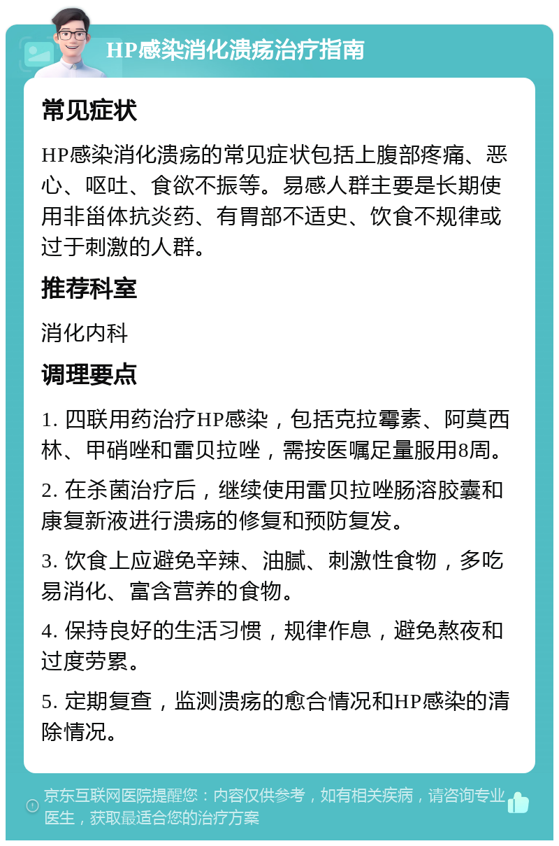 HP感染消化溃疡治疗指南 常见症状 HP感染消化溃疡的常见症状包括上腹部疼痛、恶心、呕吐、食欲不振等。易感人群主要是长期使用非甾体抗炎药、有胃部不适史、饮食不规律或过于刺激的人群。 推荐科室 消化内科 调理要点 1. 四联用药治疗HP感染，包括克拉霉素、阿莫西林、甲硝唑和雷贝拉唑，需按医嘱足量服用8周。 2. 在杀菌治疗后，继续使用雷贝拉唑肠溶胶囊和康复新液进行溃疡的修复和预防复发。 3. 饮食上应避免辛辣、油腻、刺激性食物，多吃易消化、富含营养的食物。 4. 保持良好的生活习惯，规律作息，避免熬夜和过度劳累。 5. 定期复查，监测溃疡的愈合情况和HP感染的清除情况。