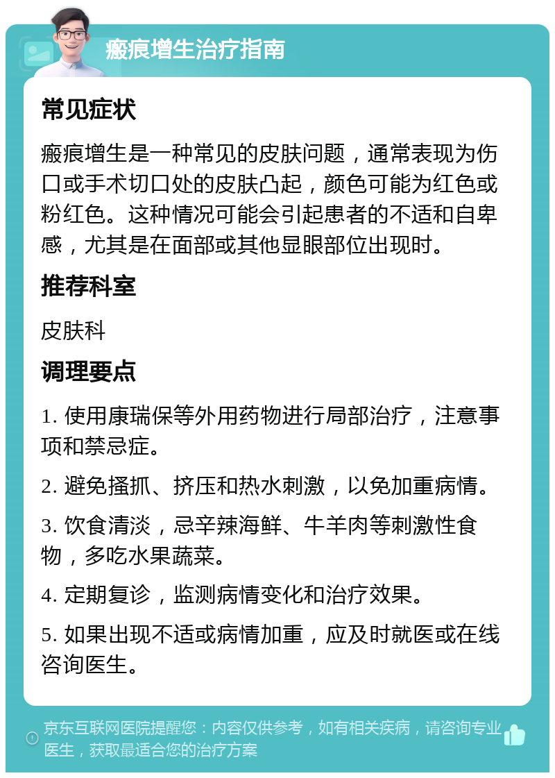 瘢痕增生治疗指南 常见症状 瘢痕增生是一种常见的皮肤问题，通常表现为伤口或手术切口处的皮肤凸起，颜色可能为红色或粉红色。这种情况可能会引起患者的不适和自卑感，尤其是在面部或其他显眼部位出现时。 推荐科室 皮肤科 调理要点 1. 使用康瑞保等外用药物进行局部治疗，注意事项和禁忌症。 2. 避免搔抓、挤压和热水刺激，以免加重病情。 3. 饮食清淡，忌辛辣海鲜、牛羊肉等刺激性食物，多吃水果蔬菜。 4. 定期复诊，监测病情变化和治疗效果。 5. 如果出现不适或病情加重，应及时就医或在线咨询医生。