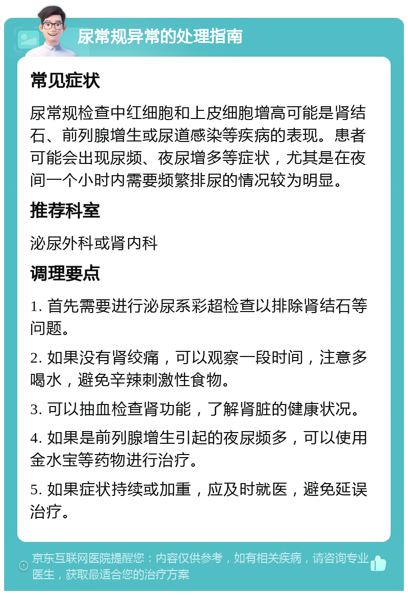 尿常规异常的处理指南 常见症状 尿常规检查中红细胞和上皮细胞增高可能是肾结石、前列腺增生或尿道感染等疾病的表现。患者可能会出现尿频、夜尿增多等症状，尤其是在夜间一个小时内需要频繁排尿的情况较为明显。 推荐科室 泌尿外科或肾内科 调理要点 1. 首先需要进行泌尿系彩超检查以排除肾结石等问题。 2. 如果没有肾绞痛，可以观察一段时间，注意多喝水，避免辛辣刺激性食物。 3. 可以抽血检查肾功能，了解肾脏的健康状况。 4. 如果是前列腺增生引起的夜尿频多，可以使用金水宝等药物进行治疗。 5. 如果症状持续或加重，应及时就医，避免延误治疗。