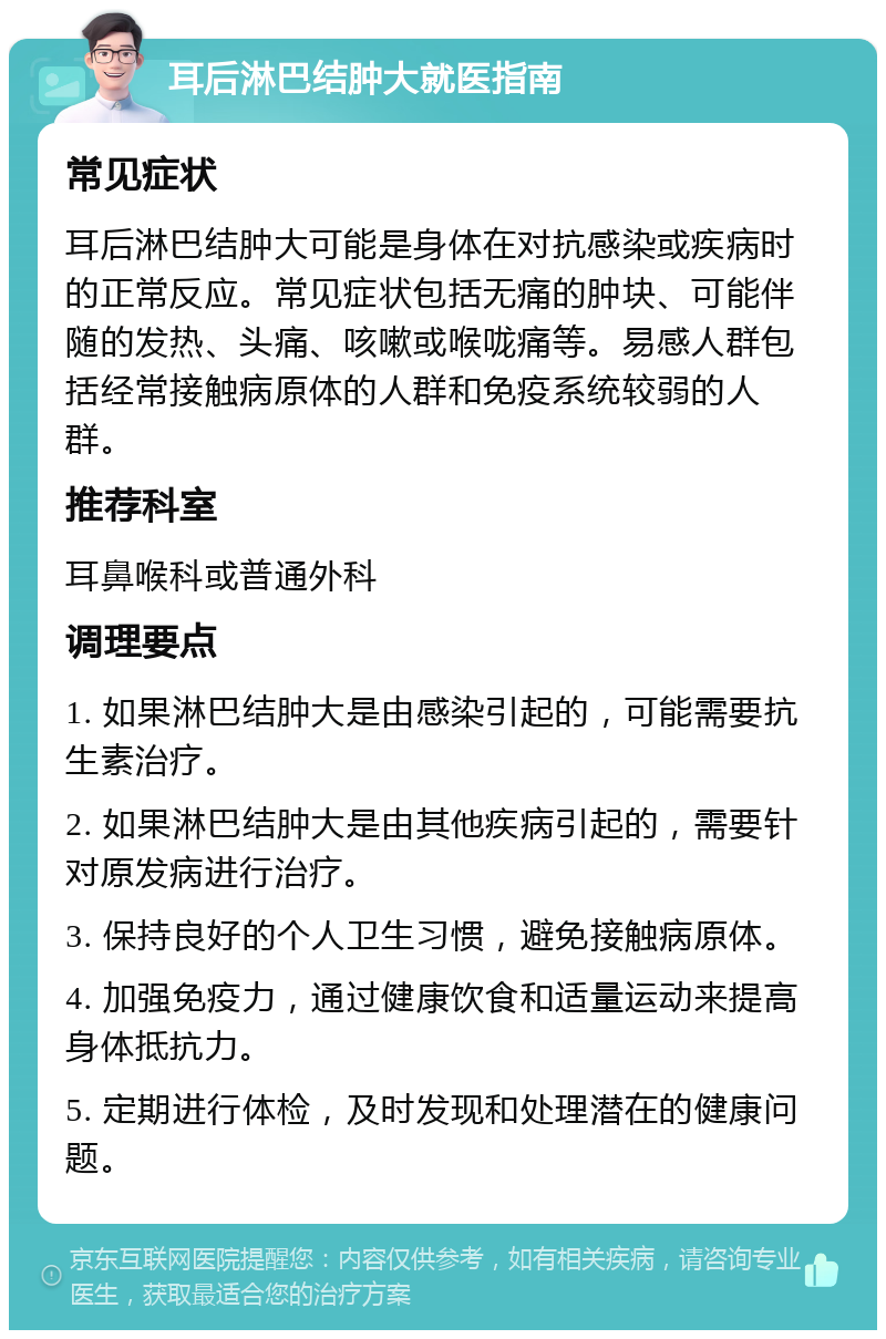 耳后淋巴结肿大就医指南 常见症状 耳后淋巴结肿大可能是身体在对抗感染或疾病时的正常反应。常见症状包括无痛的肿块、可能伴随的发热、头痛、咳嗽或喉咙痛等。易感人群包括经常接触病原体的人群和免疫系统较弱的人群。 推荐科室 耳鼻喉科或普通外科 调理要点 1. 如果淋巴结肿大是由感染引起的，可能需要抗生素治疗。 2. 如果淋巴结肿大是由其他疾病引起的，需要针对原发病进行治疗。 3. 保持良好的个人卫生习惯，避免接触病原体。 4. 加强免疫力，通过健康饮食和适量运动来提高身体抵抗力。 5. 定期进行体检，及时发现和处理潜在的健康问题。