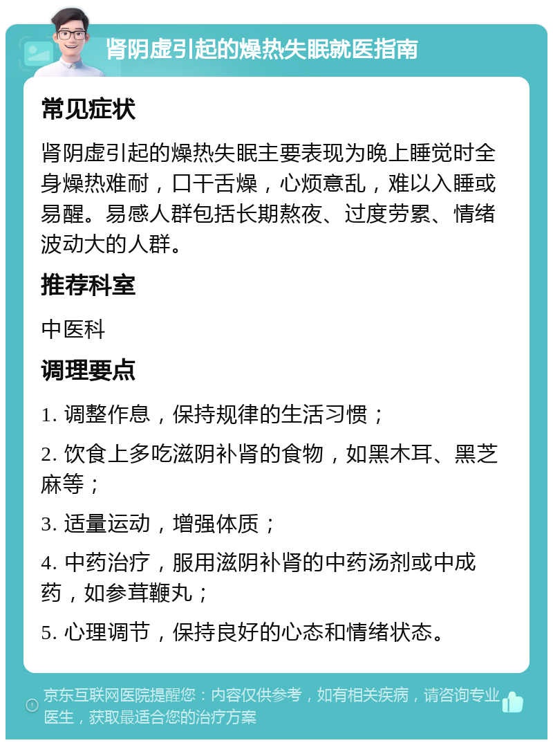 肾阴虚引起的燥热失眠就医指南 常见症状 肾阴虚引起的燥热失眠主要表现为晚上睡觉时全身燥热难耐，口干舌燥，心烦意乱，难以入睡或易醒。易感人群包括长期熬夜、过度劳累、情绪波动大的人群。 推荐科室 中医科 调理要点 1. 调整作息，保持规律的生活习惯； 2. 饮食上多吃滋阴补肾的食物，如黑木耳、黑芝麻等； 3. 适量运动，增强体质； 4. 中药治疗，服用滋阴补肾的中药汤剂或中成药，如参茸鞭丸； 5. 心理调节，保持良好的心态和情绪状态。