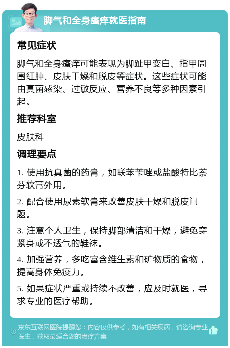 脚气和全身瘙痒就医指南 常见症状 脚气和全身瘙痒可能表现为脚趾甲变白、指甲周围红肿、皮肤干燥和脱皮等症状。这些症状可能由真菌感染、过敏反应、营养不良等多种因素引起。 推荐科室 皮肤科 调理要点 1. 使用抗真菌的药膏，如联苯苄唑或盐酸特比萘芬软膏外用。 2. 配合使用尿素软膏来改善皮肤干燥和脱皮问题。 3. 注意个人卫生，保持脚部清洁和干燥，避免穿紧身或不透气的鞋袜。 4. 加强营养，多吃富含维生素和矿物质的食物，提高身体免疫力。 5. 如果症状严重或持续不改善，应及时就医，寻求专业的医疗帮助。