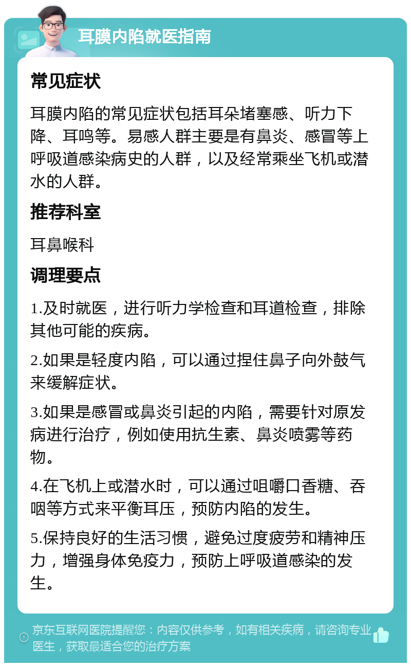 耳膜内陷就医指南 常见症状 耳膜内陷的常见症状包括耳朵堵塞感、听力下降、耳鸣等。易感人群主要是有鼻炎、感冒等上呼吸道感染病史的人群，以及经常乘坐飞机或潜水的人群。 推荐科室 耳鼻喉科 调理要点 1.及时就医，进行听力学检查和耳道检查，排除其他可能的疾病。 2.如果是轻度内陷，可以通过捏住鼻子向外鼓气来缓解症状。 3.如果是感冒或鼻炎引起的内陷，需要针对原发病进行治疗，例如使用抗生素、鼻炎喷雾等药物。 4.在飞机上或潜水时，可以通过咀嚼口香糖、吞咽等方式来平衡耳压，预防内陷的发生。 5.保持良好的生活习惯，避免过度疲劳和精神压力，增强身体免疫力，预防上呼吸道感染的发生。