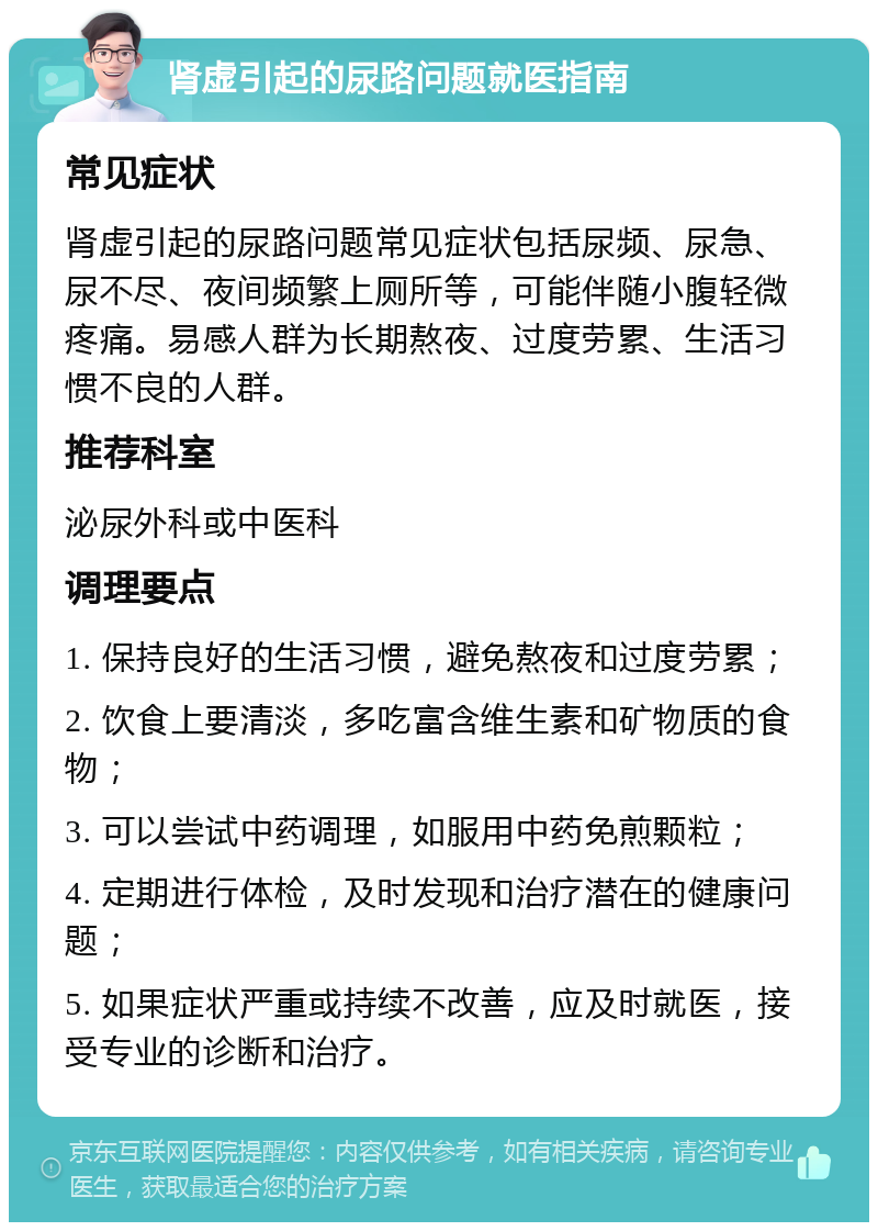 肾虚引起的尿路问题就医指南 常见症状 肾虚引起的尿路问题常见症状包括尿频、尿急、尿不尽、夜间频繁上厕所等，可能伴随小腹轻微疼痛。易感人群为长期熬夜、过度劳累、生活习惯不良的人群。 推荐科室 泌尿外科或中医科 调理要点 1. 保持良好的生活习惯，避免熬夜和过度劳累； 2. 饮食上要清淡，多吃富含维生素和矿物质的食物； 3. 可以尝试中药调理，如服用中药免煎颗粒； 4. 定期进行体检，及时发现和治疗潜在的健康问题； 5. 如果症状严重或持续不改善，应及时就医，接受专业的诊断和治疗。