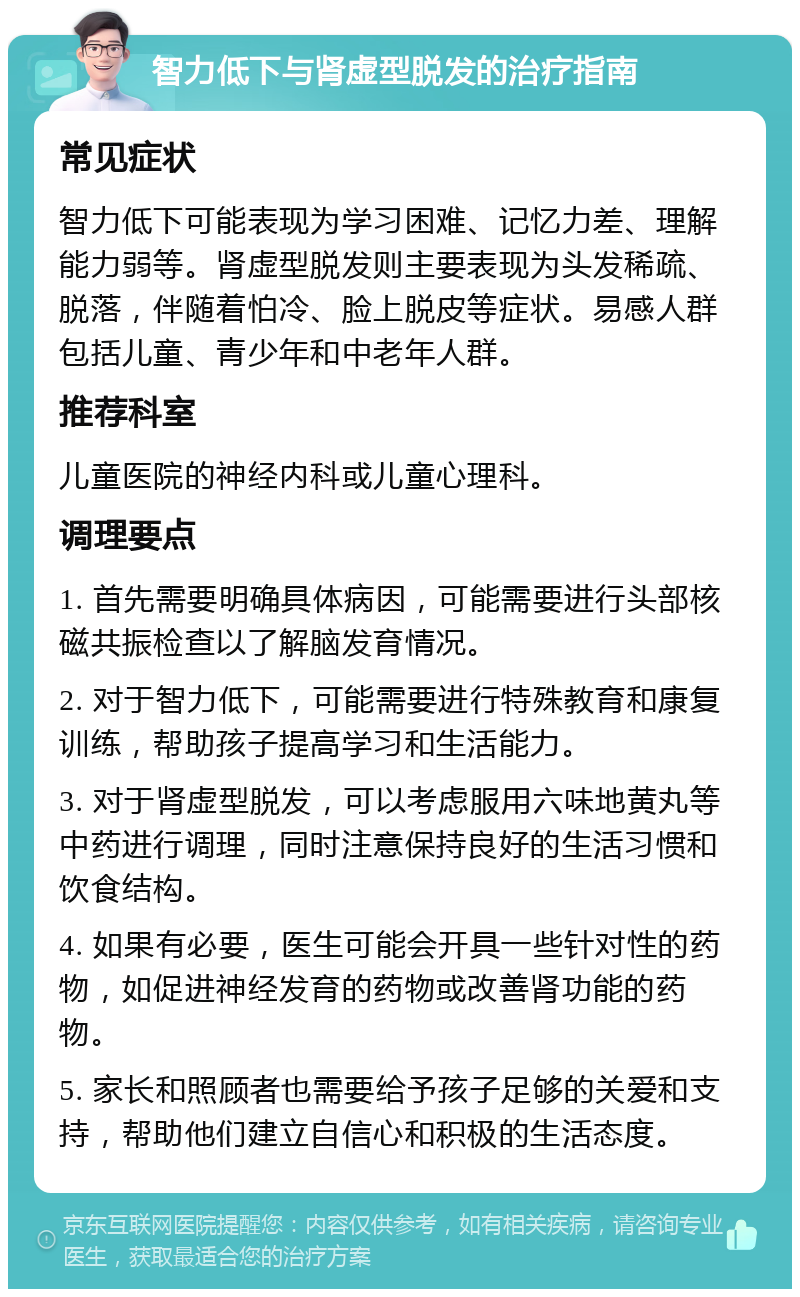 智力低下与肾虚型脱发的治疗指南 常见症状 智力低下可能表现为学习困难、记忆力差、理解能力弱等。肾虚型脱发则主要表现为头发稀疏、脱落，伴随着怕冷、脸上脱皮等症状。易感人群包括儿童、青少年和中老年人群。 推荐科室 儿童医院的神经内科或儿童心理科。 调理要点 1. 首先需要明确具体病因，可能需要进行头部核磁共振检查以了解脑发育情况。 2. 对于智力低下，可能需要进行特殊教育和康复训练，帮助孩子提高学习和生活能力。 3. 对于肾虚型脱发，可以考虑服用六味地黄丸等中药进行调理，同时注意保持良好的生活习惯和饮食结构。 4. 如果有必要，医生可能会开具一些针对性的药物，如促进神经发育的药物或改善肾功能的药物。 5. 家长和照顾者也需要给予孩子足够的关爱和支持，帮助他们建立自信心和积极的生活态度。