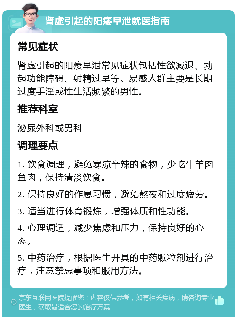 肾虚引起的阳痿早泄就医指南 常见症状 肾虚引起的阳痿早泄常见症状包括性欲减退、勃起功能障碍、射精过早等。易感人群主要是长期过度手淫或性生活频繁的男性。 推荐科室 泌尿外科或男科 调理要点 1. 饮食调理，避免寒凉辛辣的食物，少吃牛羊肉鱼肉，保持清淡饮食。 2. 保持良好的作息习惯，避免熬夜和过度疲劳。 3. 适当进行体育锻炼，增强体质和性功能。 4. 心理调适，减少焦虑和压力，保持良好的心态。 5. 中药治疗，根据医生开具的中药颗粒剂进行治疗，注意禁忌事项和服用方法。