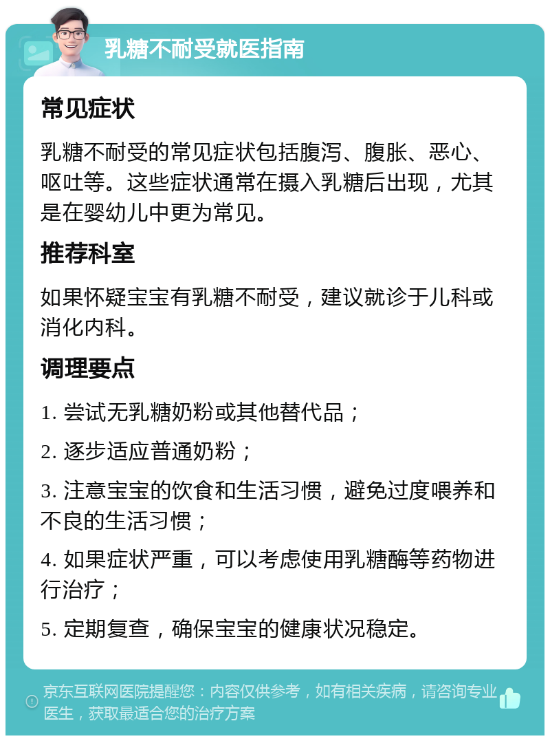 乳糖不耐受就医指南 常见症状 乳糖不耐受的常见症状包括腹泻、腹胀、恶心、呕吐等。这些症状通常在摄入乳糖后出现，尤其是在婴幼儿中更为常见。 推荐科室 如果怀疑宝宝有乳糖不耐受，建议就诊于儿科或消化内科。 调理要点 1. 尝试无乳糖奶粉或其他替代品； 2. 逐步适应普通奶粉； 3. 注意宝宝的饮食和生活习惯，避免过度喂养和不良的生活习惯； 4. 如果症状严重，可以考虑使用乳糖酶等药物进行治疗； 5. 定期复查，确保宝宝的健康状况稳定。