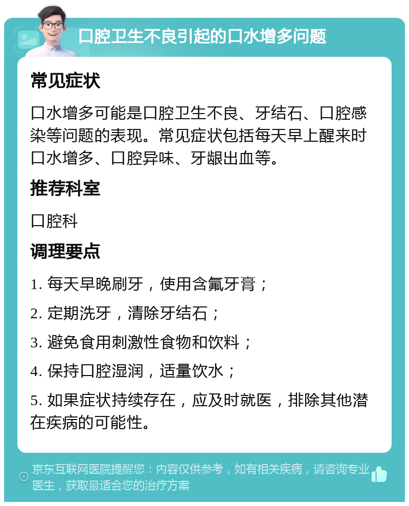 口腔卫生不良引起的口水增多问题 常见症状 口水增多可能是口腔卫生不良、牙结石、口腔感染等问题的表现。常见症状包括每天早上醒来时口水增多、口腔异味、牙龈出血等。 推荐科室 口腔科 调理要点 1. 每天早晚刷牙，使用含氟牙膏； 2. 定期洗牙，清除牙结石； 3. 避免食用刺激性食物和饮料； 4. 保持口腔湿润，适量饮水； 5. 如果症状持续存在，应及时就医，排除其他潜在疾病的可能性。