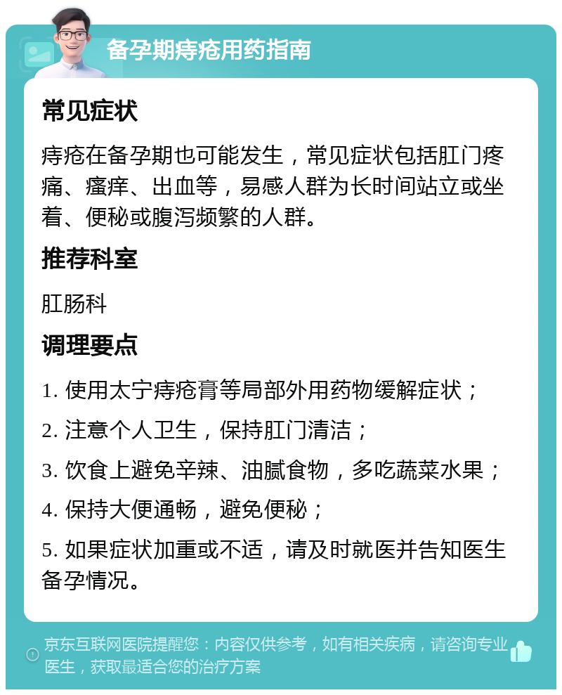 备孕期痔疮用药指南 常见症状 痔疮在备孕期也可能发生，常见症状包括肛门疼痛、瘙痒、出血等，易感人群为长时间站立或坐着、便秘或腹泻频繁的人群。 推荐科室 肛肠科 调理要点 1. 使用太宁痔疮膏等局部外用药物缓解症状； 2. 注意个人卫生，保持肛门清洁； 3. 饮食上避免辛辣、油腻食物，多吃蔬菜水果； 4. 保持大便通畅，避免便秘； 5. 如果症状加重或不适，请及时就医并告知医生备孕情况。