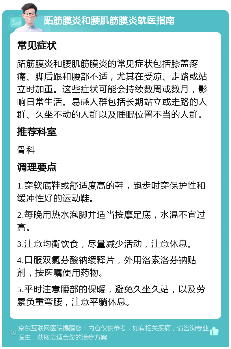 跖筋膜炎和腰肌筋膜炎就医指南 常见症状 跖筋膜炎和腰肌筋膜炎的常见症状包括膝盖疼痛、脚后跟和腰部不适，尤其在受凉、走路或站立时加重。这些症状可能会持续数周或数月，影响日常生活。易感人群包括长期站立或走路的人群、久坐不动的人群以及睡眠位置不当的人群。 推荐科室 骨科 调理要点 1.穿软底鞋或舒适度高的鞋，跑步时穿保护性和缓冲性好的运动鞋。 2.每晚用热水泡脚并适当按摩足底，水温不宜过高。 3.注意均衡饮食，尽量减少活动，注意休息。 4.口服双氯芬酸钠缓释片，外用洛索洛芬钠贴剂，按医嘱使用药物。 5.平时注意腰部的保暖，避免久坐久站，以及劳累负重弯腰，注意平躺休息。