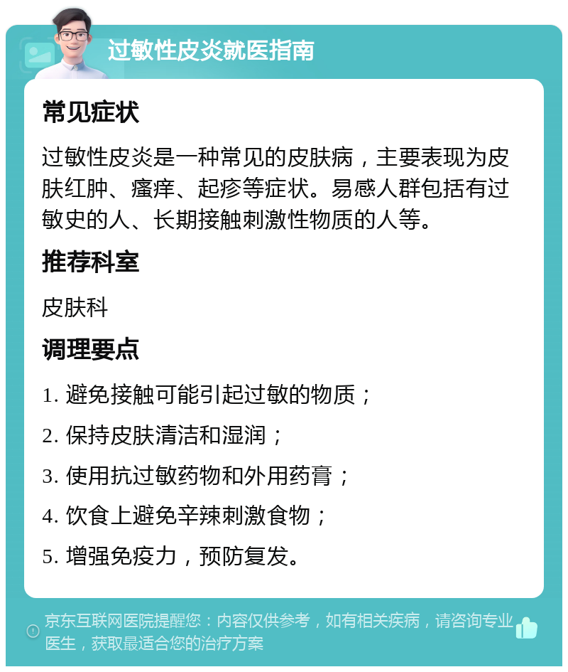 过敏性皮炎就医指南 常见症状 过敏性皮炎是一种常见的皮肤病，主要表现为皮肤红肿、瘙痒、起疹等症状。易感人群包括有过敏史的人、长期接触刺激性物质的人等。 推荐科室 皮肤科 调理要点 1. 避免接触可能引起过敏的物质； 2. 保持皮肤清洁和湿润； 3. 使用抗过敏药物和外用药膏； 4. 饮食上避免辛辣刺激食物； 5. 增强免疫力，预防复发。