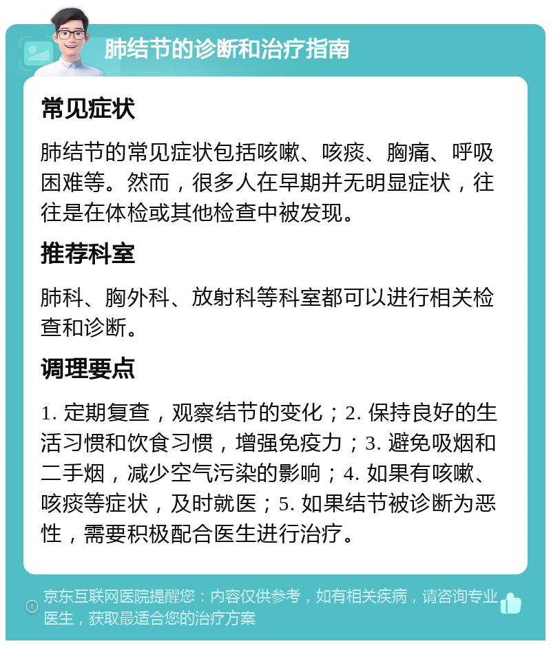 肺结节的诊断和治疗指南 常见症状 肺结节的常见症状包括咳嗽、咳痰、胸痛、呼吸困难等。然而，很多人在早期并无明显症状，往往是在体检或其他检查中被发现。 推荐科室 肺科、胸外科、放射科等科室都可以进行相关检查和诊断。 调理要点 1. 定期复查，观察结节的变化；2. 保持良好的生活习惯和饮食习惯，增强免疫力；3. 避免吸烟和二手烟，减少空气污染的影响；4. 如果有咳嗽、咳痰等症状，及时就医；5. 如果结节被诊断为恶性，需要积极配合医生进行治疗。