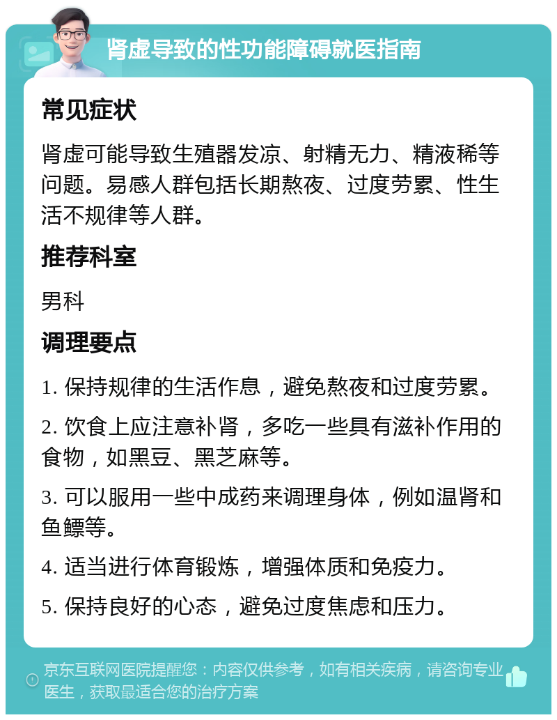 肾虚导致的性功能障碍就医指南 常见症状 肾虚可能导致生殖器发凉、射精无力、精液稀等问题。易感人群包括长期熬夜、过度劳累、性生活不规律等人群。 推荐科室 男科 调理要点 1. 保持规律的生活作息，避免熬夜和过度劳累。 2. 饮食上应注意补肾，多吃一些具有滋补作用的食物，如黑豆、黑芝麻等。 3. 可以服用一些中成药来调理身体，例如温肾和鱼鳔等。 4. 适当进行体育锻炼，增强体质和免疫力。 5. 保持良好的心态，避免过度焦虑和压力。