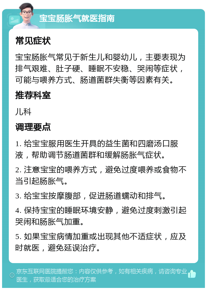 宝宝肠胀气就医指南 常见症状 宝宝肠胀气常见于新生儿和婴幼儿，主要表现为排气艰难、肚子硬、睡眠不安稳、哭闹等症状，可能与喂养方式、肠道菌群失衡等因素有关。 推荐科室 儿科 调理要点 1. 给宝宝服用医生开具的益生菌和四磨汤口服液，帮助调节肠道菌群和缓解肠胀气症状。 2. 注意宝宝的喂养方式，避免过度喂养或食物不当引起肠胀气。 3. 给宝宝按摩腹部，促进肠道蠕动和排气。 4. 保持宝宝的睡眠环境安静，避免过度刺激引起哭闹和肠胀气加重。 5. 如果宝宝病情加重或出现其他不适症状，应及时就医，避免延误治疗。